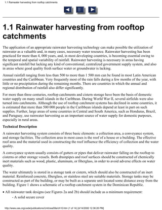 1.1 Rainwater harvesting from rooftop catchments




1.1 Rainwater harvesting from rooftop
catchments
The application of an appropriate rainwater harvesting technology can make possible the utilization of
rainwater as a valuable and, in many cases, necessary water resource. Rainwater harvesting has been
practiced for more than 4, 000 years, and, in most developing countries, is becoming essential owing to
the temporal and spatial variability of rainfall. Rainwater harvesting is necessary in areas having
significant rainfall but lacking any kind of conventional, centralized government supply system, and also
in areas where good quality fresh surface water or groundwater is lacking.
Annual rainfall ranging from less than 500 to more than 1 500 mm can be found in most Latin American
countries and the Caribbean. Very frequently most of the rain falls during a few months of the year, with
little or no precipitation during the remaining months. There are countries in which the annual and
regional distribution of rainfall also differ significantly.
For more than three centuries, rooftop catchments and cistern storage have been the basis of domestic
water supply on many small islands in the Caribbean. During World War II, several airfields were also
turned into catchments. Although the use of rooftop catchment systems has declined in some countries, it
is estimated that more than 500 000 people in the Caribbean islands depend at least in part on such
supplies. Further, large areas of some countries in Central and South America, such as Honduras, Brazil,
and Paraguay, use rainwater harvesting as an important source of water supply for domestic purposes,
especially in rural areas.
Technical Description
A rainwater harvesting system consists of three basic elements: a collection area, a conveyance system,
and storage facilities. The collection area in most cases is the roof of a house or a building. The effective
roof area and the material used in constructing the roof influence the efficiency of collection and the water
quality.
A conveyance system usually consists of gutters or pipes that deliver rainwater falling on the rooftop to
cisterns or other storage vessels. Both drainpipes and roof surfaces should be constructed of chemically
inert materials such as wood, plastic, aluminum, or fiberglass, in order to avoid adverse effects on water
quality.
The water ultimately is stored in a storage tank or cistern, which should also be constructed of an inert
material. Reinforced concrete, fiberglass, or stainless steel are suitable materials. Storage tanks may be
constructed as part of the building, or may be built as a separate unit located some distance away from the
building. Figure 1 shows a schematic of a rooftop catchment system in the Dominican Republic.
• All rainwater tank designs (see Figures 2a and 2b) should include as a minimum requirement:
       - A solid secure cover

 http://www.oas.org/usde/publications/Unit/oea59e/ch10.htm (1 of 14) [4/14/2000 12:36:26 PM]
 
