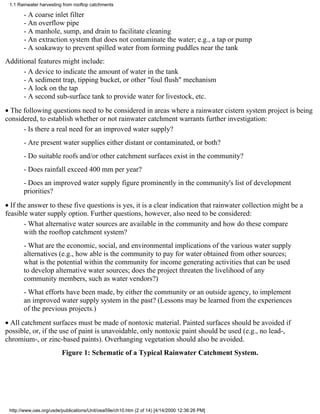 1.1 Rainwater harvesting from rooftop catchments

       - A coarse inlet filter
       - An overflow pipe
       - A manhole, sump, and drain to facilitate cleaning
       - An extraction system that does not contaminate the water; e.g., a tap or pump
       - A soakaway to prevent spilled water from forming puddles near the tank
Additional features might include:
      - A device to indicate the amount of water in the tank
      - A sediment trap, tipping bucket, or other "foul flush" mechanism
      - A lock on the tap
      - A second sub-surface tank to provide water for livestock, etc.
• The following questions need to be considered in areas where a rainwater cistern system project is being
considered, to establish whether or not rainwater catchment warrants further investigation:
      - Is there a real need for an improved water supply?
       - Are present water supplies either distant or contaminated, or both?
       - Do suitable roofs and/or other catchment surfaces exist in the community?
       - Does rainfall exceed 400 mm per year?
       - Does an improved water supply figure prominently in the community's list of development
       priorities?
• If the answer to these five questions is yes, it is a clear indication that rainwater collection might be a
feasible water supply option. Further questions, however, also need to be considered:
       - What alternative water sources are available in the community and how do these compare
       with the rooftop catchment system?
       - What are the economic, social, and environmental implications of the various water supply
       alternatives (e.g., how able is the community to pay for water obtained from other sources;
       what is the potential within the community for income generating activities that can be used
       to develop alternative water sources; does the project threaten the livelihood of any
       community members, such as water vendors?)
       - What efforts have been made, by either the community or an outside agency, to implement
       an improved water supply system in the past? (Lessons may be learned from the experiences
       of the previous projects.)
• All catchment surfaces must be made of nontoxic material. Painted surfaces should be avoided if
possible, or, if the use of paint is unavoidable, only nontoxic paint should be used (e.g., no lead-,
chromium-, or zinc-based paints). Overhanging vegetation should also be avoided.
                         Figure 1: Schematic of a Typical Rainwater Catchment System.




 http://www.oas.org/usde/publications/Unit/oea59e/ch10.htm (2 of 14) [4/14/2000 12:36:26 PM]
 