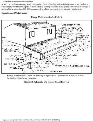 1.1 Rainwater harvesting from rooftop catchments

In a recent rural water-supply study, the continued use of rooftop and artificially constructed catchments
was contemplated for those parts of rural Jamaica lacking access to river, spring, or well water sources. It
is thought that more than 100 000 Jamaicans depend to a major extent on rainwater catchments.
Operation and Maintenance
                                              Figure 2A: Schematic of a Cistern




       Source: Walter Santos, Center for Training in Agricultural Development, Bureau of Water
       Resources, Comayagua, Honduras.
                                  Figure 2B: Schematic of a Storage Tank Reservoir




 http://www.oas.org/usde/publications/Unit/oea59e/ch10.htm (4 of 14) [4/14/2000 12:36:26 PM]
 
