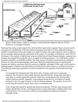 1.1 Rainwater harvesting from rooftop catchments




       Source: Walter Santos, Center for Training in Agricultural Development, Bureau of Water
       Resources, Comayagua, Honduras.
Rainwater harvesting systems require few skills and little supervision to operate. Major concerns are the
prevention of contamination of the tank during construction and while it is being replenished during a
rainfall. Contamination of the water supply as a result of contact with certain materials can be avoided by
the use of proper materials during construction of the system. For example, in Montserrat, where 95% of
the houses in the medium to high density areas are roofed with oil-based bitumen shingles, consumers are
strongly discouraged from using this source of supply for drinking purposes. Use of alternative roofing
materials would have avoided this problem. The main sources of external contamination are pollution
from the air, bird and animal droppings, and insects. Bacterial contamination may be minimized by
keeping roof surfaces and drains clean but cannot be completely eliminated. If the water is to be used for
drinking purposes, filtration and chlorination or disinfection by other means (e.g., boiling) is necessary.
The following maintenance guidelines should be considered in the operation of rainwater harvesting
systems:
       • A procedure for eliminating the "foul flush" after a long dry spell deserves particular
       attention. The first part of each rainfall should be diverted from the storage tank since this is
       most likely to contain undesirable materials which have accumulated on the roof and other
       surfaces between rainfalls. Generally, water captured during the first 10 minutes of rainfall
       during an event of average intensity is unfit for drinking purposes. The quantity of water lost
       by diverting this runoff is usually about 14l/m2 of catchment area.
       • The storage tank should be checked and cleaned periodically. All tanks need cleaning; their
       designs should allow for this. Cleaning procedures consist of thorough scrubbing of the inner
       walls and floors. Use of a chlorine solution is recommended for cleaning, followed by
       thorough rinsing.



 http://www.oas.org/usde/publications/Unit/oea59e/ch10.htm (5 of 14) [4/14/2000 12:36:26 PM]
 
