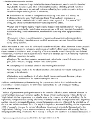 1.1 Rainwater harvesting from rooftop catchments

       • Care should be taken to keep rainfall collection surfaces covered, to reduce the likelihood of
       frogs, lizards, mosquitoes, and other pests using the cistern as a breeding ground. Residents
       may prefer to take care to prevent such problems rather than have to take corrective actions,
       such as treating or removing water, at a later time.
       • Chlorination of the cisterns or storage tanks is necessary if the water is to be used for
       drinking and domestic uses. The Montserrat Island Water Authority constructed a
       non-conventional chlorination device with a rubber tube, plywood, a 1.2 m piece of PVC
       tubing, and a hose clip to chlorinate the water using chlorine tablets.
       • Gutters and downpipes need to be periodically inspected and cleaned carefully. Periodic
       maintenance must also be carried out on any pumps used to lift water to selected areas in the
       house or building. More often than not, maintenance is done only when equipment breaks
       down.
       • Community systems require the creation of a community organization to maintain them
       effectively. Similarly, households must establish a maintenance routine that will be carried
       out by family members.
As has been noted, in some cases the rainwater is treated with chlorine tablets. However, in most places it
is used without treatment. In such cases, residents are advised to boil the water before drinking. Where
cistern users do not treat their water, the quality of the water may be assured through the installation of
commercially available in-line charcoal filters or other water treatment devices. Community catchments
require additional protections, including:
       • Fencing of the paved catchment to prevent the entry of animals, primarily livestock such as
       goats, cows, donkeys, and pigs, that can affect water quality.
       • Cleaning the paved catchment of leaves and other vegetative matter.
       • Repairing large cracks in the paved catchment as a result of soil movement, earthquakes, or
       exposure to the elements.
       • Maintaining water quality at a level where health risks are minimized. In many systems,
       this involves chlorination of the supplies at frequent intervals.
Problems usually encountered in maintaining the system at an efficient level include the lack of
availability of chemicals required for appropriate treatment and the lack of adequate funding.
Level of Involvement
The level of governmental participation varies in the countries of Latin America and the Caribbean. In
some Caribbean islands, governments regulate the design of rainwater harvesting systems. In the U.S.
Virgin Islands, the law requires that provision be made in the construction of all new buildings for the
capture and storage of rainfall coming into contact with their roofs. The law requires that roofs be guttered
and that cisterns be constructed having a volume that depends on the size of the roof, the intended use of
the structure, and the number of floors. For a typical single-level, residential building, the law requires that
400 1 of storage be provided for each m2 of roof area. Cistern construction is further regulated by the
Virgin Islands Building Code to insure the structural integrity of these cisterns, which usually form an
integral part of building foundations. As of January 1, 1996, all new residences in Barbados are required to

 http://www.oas.org/usde/publications/Unit/oea59e/ch10.htm (6 of 14) [4/14/2000 12:36:26 PM]
 