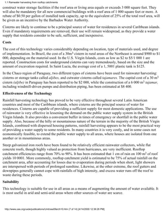 1.1 Rainwater harvesting from rooftop catchments

construct water storage facilities if the roof area or living area equals or exceeds 3 000 square feet. They
will also be mandatory for all new commercial buildings with a roof area of 1 000 square feet or more. A
rebate of $0.50 per gallon of installed tank capacity, up to the equivalent of 25% of the total roof area, will
be given as an incentive by the Barbados Water Authority.
Cisterns are likely to continue to be a principal source of water for residences in several Caribbean islands.
Even if mandatory requirements are removed, their use will remain widespread, as they provide a water
supply that residents consider to be safe, sufficient, and inexpensive.
Costs
The cost of this technology varies considerably depending on location, type of materials used, and degree
of implementation. In Brazil, the cost of a 30m3 cistern in rural areas of the Northeast is around $900 to $1
000, depending on the material used. In the U.S. Virgin Islands, costs as low as $2 to $5/1 000 1 are
reported. Construction costs for underground cisterns can vary tremendously, based on the size and the
amount of excavation required. In Saint Lucia, the average cost of a 1, 5001 plastic tank is $125.
In the Chaco region of Paraguay, two different types of cisterns have been used for rainwater harvesting:
cisterns or storage tanks called aljibes, and cutwater cisterns called tajamares. The capital cost of a 30 m3
cistern (aljibe) in Paraguay has been reported to be $2 000, while the construction of a 6 000 m3 tajamar,
including windmill-driven pumps and distribution piping, has been estimated at $8 400.
Effectiveness of the Technology
Rainfall harvesting technology has proved to be very effective throughout several Latin American
countries and most of the Caribbean islands, where cisterns are the principal source of water for
residences. Cisterns are capable of providing a sufficient supply for most domestic applications. The use
of rainwater is very effective in lessening the demand on the public water supply system in the British
Virgin Islands. It also provides a convenient buffer in times of emergency or shortfall in the public water
supply. Also, because of the hilly or mountainous nature of the terrain in the majority of the British Virgin
Islands, combined with dispersed housing patterns, rainfall harvesting appears to be the most practical way
of providing a water supply to some residents. In many countries it is very costly, and in some cases not
economically feasible, to extend the public water supply to all areas, where houses are isolated from one
another or in mountainous areas.
Steep galvanized iron roofs have been found to be relatively efficient rainwater collectors, while flat
concrete roofs, though highly valued as protection from hurricanes, are very inefficient. Rooftop
catchment efficiencies range from 70% to 90%. It has been estimated that 1 cm of rain on 100 m2 of roof
yields 10 0001. More commonly, rooftop catchment yield is estimated to be 75% of actual rainfall on the
catchment area, after accounting for losses due to evaporation during periods when short, light showers
are interspersed with periods of prolonged sunshine. Likewise, at the other extreme, the roof gutters and
downpipes generally cannot cope with rainfalls of high intensity, and excess water runs off the roof to
waste during these periods.
Suitability
This technology is suitable for use in all areas as a means of augmenting the amount of water available. It
is most useful in arid and semi-arid areas where other sources of water are scarce.



 http://www.oas.org/usde/publications/Unit/oea59e/ch10.htm (7 of 14) [4/14/2000 12:36:26 PM]
 