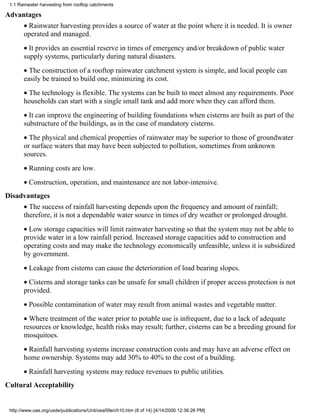 1.1 Rainwater harvesting from rooftop catchments

Advantages
       • Rainwater harvesting provides a source of water at the point where it is needed. It is owner
       operated and managed.
       • It provides an essential reserve in times of emergency and/or breakdown of public water
       supply systems, particularly during natural disasters.
       • The construction of a rooftop rainwater catchment system is simple, and local people can
       easily be trained to build one, minimizing its cost.
       • The technology is flexible. The systems can be built to meet almost any requirements. Poor
       households can start with a single small tank and add more when they can afford them.
       • It can improve the engineering of building foundations when cisterns are built as part of the
       substructure of the buildings, as in the case of mandatory cisterns.
       • The physical and chemical properties of rainwater may be superior to those of groundwater
       or surface waters that may have been subjected to pollution, sometimes from unknown
       sources.
       • Running costs are low.
       • Construction, operation, and maintenance are not labor-intensive.
Disadvantages
       • The success of rainfall harvesting depends upon the frequency and amount of rainfall;
       therefore, it is not a dependable water source in times of dry weather or prolonged drought.
       • Low storage capacities will limit rainwater harvesting so that the system may not be able to
       provide water in a low rainfall period. Increased storage capacities add to construction and
       operating costs and may make the technology economically unfeasible, unless it is subsidized
       by government.
       • Leakage from cisterns can cause the deterioration of load bearing slopes.
       • Cisterns and storage tanks can be unsafe for small children if proper access protection is not
       provided.
       • Possible contamination of water may result from animal wastes and vegetable matter.
       • Where treatment of the water prior to potable use is infrequent, due to a lack of adequate
       resources or knowledge, health risks may result; further, cisterns can be a breeding ground for
       mosquitoes.
       • Rainfall harvesting systems increase construction costs and may have an adverse effect on
       home ownership. Systems may add 30% to 40% to the cost of a building.
       • Rainfall harvesting systems may reduce revenues to public utilities.
Cultural Acceptability


 http://www.oas.org/usde/publications/Unit/oea59e/ch10.htm (8 of 14) [4/14/2000 12:36:26 PM]
 