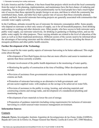 1.1 Rainwater harvesting from rooftop catchments

In Latin America and the Caribbean, it has been found that projects which involved the local community
from the outset in the planning, implementation, and maintenance have the best chance of enduring and
expanding. Those projects which have been predominantly run by local people have had a much higher
rate of success than those operated by people foreign to an area, and those to which the community has
contributed ideas, funds, and labor have had a greater rate of success than those externally planned,
funded, and built. Successful rainwater harvesting projects are generally associated with communities that
consider water supply a priority.
In the Caribbean, attitudes toward the use of rainwater for domestic consumption differ. Some people,
who depend on rainwater as their only source of supply, use it for all household purposes, from drinking
and cooking to washing and other domestic uses. Other people, who have access to both rainwater and a
public water supply, use rainwater selectively, for drinking or gardening or flushing toilets, and use the
public water supply for other purposes. These varying attitudes are related to the level of education of the
users as well as to their traditional preferences. Different sectors of the society need to be informed about
the advantages of harvesting rainwater and the related safety aspects of its use, including the threat of
mosquito problems and other public health concerns.
Further Development of the Technology
There is a need for the water quality aspects of rainwater harvesting to be better addressed. This might
come about through:
       • Development of first-flush bypass devices that are more effective and easier to maintain and
       operate than those currently available.
       • Greater involvement of the public health department in the monitoring of water quality.
       • Monitoring the quality of construction at the time of building. Other development needs
       include:
       • Provision of assistance from governmental sources to ensure that the appropriate-sized
       cisterns are built.
       • Promotion of rainwater harvesting as an alternative to both government- and
       private-sector-supplied water, with emphasis on the savings to be achieved on water bills.
       • Provision of assistance to the public in sizing, locating, and selecting materials and
       constructing cisterns and storage tanks, and development of a standardized plumbing and
       monitoring code.
       • Development of new materials to lower the cost of storage.
       • Preparation of guidance materials (including sizing requirements) for inclusion of rainwater
       harvesting in a multi-sourced water resources management environment.
Information Sources
Contacts
Eduardo Torres, Investigador, Instituto Argentino de Investigaciones de las Zonas Aridas (IADISA),
Bajada del Cerro de la Gloria s/n, Parque General San Martín, Casilla de Correo 507, 5500 Mendoza,


 http://www.oas.org/usde/publications/Unit/oea59e/ch10.htm (9 of 14) [4/14/2000 12:36:26 PM]
 