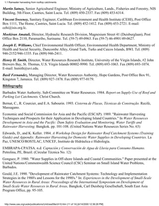 1.1 Rainwater harvesting from rooftop catchments

Martin Satney, Senior Agricultural Engineer, Ministry of Agriculture, Lands., Fisheries and Forestry, NIS
Building, 5th Floor, Castries, Saint Lucia. Tel. (809) 450-2337. Fax (809) 453-6314.
Vincent Sweeney, Sanitary Engineer, Caribbean Environment and Health Institute (CEHI), Post Office
Box 1111, The Home, Castries, Saint Lucia. Tel. (809) 452-1412. Fax (809) 453-2721. E-mail:
cehi@isis.org.lc.
Moekiran Amatali, Director, Hydraulic Research Division, Magnesium Street 41 (Duisburglaan), Post
Office Box 2110, Paramaribo, Suriname. Tel. (59-7) 49-0963. Fax (59-7) 46-4901/49-0627.
Joseph E. Williams, Chief Environmental Health Officer, Environmental Health Department, Ministry of
Health and Social Security, Duncombe Alley, Grand Turk, Turks and Caicos Islands, BWI. Tel. (809)
946-2152/946-1335. Fax (809) 946-2411.
Henry H. Smith, Director, Water Resources Research Institute, University of the Virgin Islands, #2 John
Brewers Bay, St. Thomas, U.S. Virgin Islands 00802-9990. Tel. (809) 693-1063. Fax (809) 693-1074.
E-mail: hsmith@uvi.edu.
Basil Fernandez, Managing Director, Water Resources Authority, Hope Gardens, Post Office Box 91,
Kingston 7, Jamaica. Tel. (809) 927-1878. Fax (809) 977-0179.
Bibliography
Barbados Water Authority. Sub-Committee on Water Resources. 1984. Report on Supply-Use of Roof and
Parking Lot Catchments. Christ Church.
Bernat, C., R. Courcier, and E.A. Sabourin. 1993. Cisterna de Placas, Técnicas de Construção. Recife,
Massagano.
Economic and Social Commission for Asia and the Pacific (ESCAP). 1989. "Rainwater Harvesting
Techniques and Prospects for their Application in Developing Island Countries." In Water Resources
Development in Asia and the Pacific: Dam Safety Evaluation and Monitoring, Water Tariffs and
Rainwater Harvesting. Bangkok. pp. 101-108. (United Nations Water Resources Series No. 63)
Edwards, D., and K. Keller. 1984. A Workshop Design for Rainwater Roof Catchment Systems (Training
Guide) and Appendix: Rainwater Harvesting for Domestic Water Supplies in Developing Countries. La
Paz, UNESCO/ROSTLAC, UNICEF, Instituto de Hidráulica e Hidrología.
EMBRAPA-CPATSA. n.d. Captación y Conservación de Agua de Lluvia para Consumo Humano.
Petrolina, PE, Brazil. (Circular Técnica No. 12)
Gonguez, P. 1980. "Water Supplies in Off-shore Islands and Coastal Communities." Paper presented at the
United Nations/Commonwealth Science Council (CSC) Seminar on Small Island Water Problems,
Barbados.
Gould, J.E. 1990. "Development of Rainwater Catchment Systems: Technology and Implementation
Strategies in the 1980's and Lessons for the 1990's." In: Experiences in the Development of Small-Scale
Water Resources in Rural Areas: Proceedings of the International Symposium on Development of
Small-Scale Water Resources in Rural Areas, Bangkok, Carl Duisberg Gesellsehaft, South East Asia
Program Office, pp. 95-105.


 http://www.oas.org/usde/publications/Unit/oea59e/ch10.htm (11 of 14) [4/14/2000 12:36:26 PM]
 