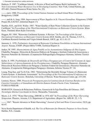 1.1 Rainwater harvesting from rooftop catchments

Hadwen, P. 1987. "Caribbean Islands: A Review of Roof and Purpose Built Catchments." In
Non-Conventional Water Resources Use in Developing Countries. New York, United Nations, pp.
455-468. (Natural Resources/Water Series No. 22).
------, (ed.). 1980. Proceedings of the United Nations Seminar on Small Island Water Problems.
Bridgetown, UNDP.
------, and de A. Jong. 1984. Improvement of Water Supplies in St. Vincent Grenadines. Kingstown, UNDP
Project RLA/82/023. (Informal Report 17)
Haebler, R.H., and D.H. Waller. 1987. "Water Quality of Rain Water Collection Systems in the Eastern
Caribbean." In Proceedings of the Third International Conference on Rainwater Cistern Systems. Khon
Kaen, Thailand, Khon Kaen University.
Heggen, RJ. 1984. "Rainwater Catchment Systems: A Review." In Proceedings of the Second
International Conference on Rainwater Cistern Systems (H.H. Smithe, ed.). St. Thomas, U.S.V.I.,
Caribbean Research Institute and Virgin Islands Branch, ASCE, pp. A3.1-A1-13.
Janssens, L. 1978. Preliminary Assessment of Rainwater Catchment Possibilities at Nassau International
Airport. Nassau, UNDP. (Project BHA/73/004, Technical Report 3)
Junker, M. 1995. Abastecimiento de Agua Potable en los Asentamientos Indígenas de Diez Leguas.
Filadelfia, Paraguay. Dirección de Recursos Hídricos de Paraguay e Instituto Federal de Geociencias y
Recursos Naturales de Alemania. (Cooperación Hidrogeológica Paraguayo-Alemana, Informe Técnico
N°1)
Keller, S. 1995. Posibilidades de Desarrollo del Chaco Paraguayo por el Control del Consume de Agua
Subterránea y el Aprovechamiento de las Precipitaciones. Filadelfia, Paraguay/Hannover, Alemania.
Dirección de Recursos Hídricos de Paraguay e Instituto Federal de Geociencias y Recursos Naturales de
Alemania. (Cooperación Hidrogeológica Paraguayo-Alemana, Informe Técnico N° 14)
Leung, Ping-Sun, and Yu-Si Fok. 1982. "Determining the Desirable Storage Volume of a Rainwater
Cistern System: A Stochastic Assessment." In Proceedings of the First International Conference on
Rainwater Cistern Systems. Honolulu, University of Hawaii, Water Resources Center, pp. 233-244.
Lorenzo, Nieves. 1988. Proyecto de Presupuesto para la Construcción de Cisternas Rurales en los
Caseríos Corozalito y el Guanábano del Distrito Zamora Estado Flacón. Coro, Venezuela,
FUDECO-PIDZAR.
MARAVEN. Gerencia de Relaciones Publicas, Gerencia de la Faja Petrolífera del Orinoco. 1987.
Tecnologia Alterna Cosechando la Lluvia. Maracaibo, Venezuela.
Myers, L.E. 1974. "Water Harvesting, 2000 BC to 1974 AD." In Proceedings of the Water Harvesting
Symposium. Phoenix, Arizona, U.S. Department of Agriculture. (Report No. ARS-W. 22, 1-7)
------, 1967. "Recent Advances in Water Harvesting.'' Journal of Soil and Water Conservation, 22(3), pp.
95-97.
Nova Scotia Department of Health, n.d. The Use of Rainwater for Domestic Purposes in Nova Scotia.
Halifax, N.S., Canada.



 http://www.oas.org/usde/publications/Unit/oea59e/ch10.htm (12 of 14) [4/14/2000 12:36:26 PM]
 