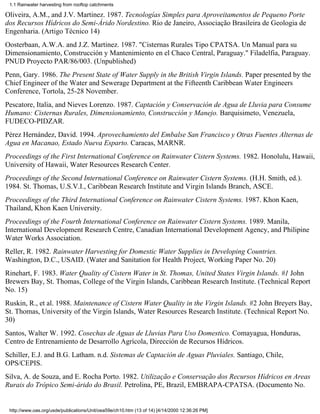 1.1 Rainwater harvesting from rooftop catchments

Oliveira, A.M., and J.V. Martinez. 1987. Tecnologías Simples para Aproveitamentos de Pequeno Porte
dos Recursos Hídricos do Semi-Árido Nordestino. Rio de Janeiro, Associação Brasileira de Geologia de
Engenharia. (Artigo Técnico 14)
Oosterbaan, A.W.A. and J.Z. Martinez. 1987. "Cisternas Rurales Tipo CPATSA. Un Manual para su
Dimensionamiento, Construcción y Mantenimiento en el Chaco Central, Paraguay." Filadelfia, Paraguay.
PNUD Proyecto PAR/86/003. (Unpublished)
Penn, Gary. 1986. The Present State of Water Supply in the British Virgin Islands. Paper presented by the
Chief Engineer of the Water and Sewerage Department at the Fifteenth Caribbean Water Engineers
Conference, Tortola, 25-28 November.
Pescatore, Italia, and Nieves Lorenzo. 1987. Captación y Conservación de Agua de Lluvia para Consume
Humano: Cisternas Rurales, Dimensionamiento, Construcción y Manejo. Barquisimeto, Venezuela,
FUDECO-PIDZAR.
Pérez Hernández, David. 1994. Aprovechamiento del Embalse San Francisco y Otras Fuentes Alternas de
Agua en Macanao, Estado Nueva Esparto. Caracas, MARNR.
Proceedings of the First International Conference on Rainwater Cistern Systems. 1982. Honolulu, Hawaii,
University of Hawaii, Water Resources Research Center.
Proceedings of the Second International Conference on Rainwater Cistern Systems. (H.H. Smith, ed.).
1984. St. Thomas, U.S.V.I., Caribbean Research Institute and Virgin Islands Branch, ASCE.
Proceedings of the Third International Conference on Rainwater Cistern Systems. 1987. Khon Kaen,
Thailand, Khon Kaen University.
Proceedings of the Fourth International Conference on Rainwater Cistern Systems. 1989. Manila,
International Development Research Centre, Canadian International Development Agency, and Philipine
Water Works Association.
Reller, R. 1982. Rainwater Harvesting for Domestic Water Supplies in Developing Countries.
Washington, D.C., USAID. (Water and Sanitation for Health Project, Working Paper No. 20)
Rinehart, F. 1983. Water Quality of Cistern Water in St. Thomas, United States Virgin Islands. #1 John
Brewers Bay, St. Thomas, College of the Virgin Islands, Caribbean Research Institute. (Technical Report
No. 15)
Ruskin, R., et al. 1988. Maintenance of Cistern Water Quality in the Virgin Islands. #2 John Breyers Bay,
St. Thomas, University of the Virgin Islands, Water Resources Research Institute. (Technical Report No.
30)
Santos, Walter W. 1992. Cosechas de Aguas de Lluvias Para Uso Domestico. Comayagua, Honduras,
Centro de Entrenamiento de Desarrollo Agrícola, Dirección de Recursos Hídricos.
Schiller, E.J. and B.G. Latham. n.d. Sistemas de Captación de Aguas Pluviales. Santiago, Chile,
OPS/CEPIS.
Silva, A. de Souza, and E. Rocha Porto. 1982. Utilização e Conservação dos Recursos Hídricos en Areas
Rurais do Trópico Semi-árido do Brasil. Petrolina, PE, Brazil, EMBRAPA-CPATSA. (Documento No.


 http://www.oas.org/usde/publications/Unit/oea59e/ch10.htm (13 of 14) [4/14/2000 12:36:26 PM]
 