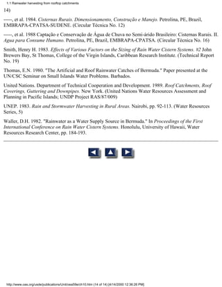 1.1 Rainwater harvesting from rooftop catchments

14)
-----, et al. 1984. Cisternas Rurais. Dimensionamento, Construção e Manejo. Petrolina, PE, Brazil,
EMBRAPA-CPATSA-SUDENE. (Circular Técnica No. 12)
-----, et al. 1988 Captação e Conservação de Água de Chuva no Semi-árido Brasileiro: Cisternas Rurais. II.
Agua para Consume Humano. Petrolina, PE, Brazil, EMBRAPA-CPATSA. (Circular Técnica No. 16)
Smith, Henry H. 1983. Effects of Various Factors on the Sizing of Rain Water Cistern Systems. #2 John
Brewers Bay, St Thomas, College of the Virgin Islands, Caribbean Research Institute. (Technical Report
No. 19)
Thomas, E.N. 1980. "The Artificial and Roof Rainwater Catches of Bermuda." Paper presented at the
UN/CSC Seminar on Small Islands Water Problems. Barbados.
United Nations. Department of Technical Cooperation and Development. 1989. Roof Catchments, Roof
Coverings, Guttering and Downpipes. New York. (United Nations Water Resources Assessment and
Planning in Pacific Islands; UNDP Project RAS/87/009)
UNEP. 1983. Rain and Stormwater Harvesting in Rural Areas. Nairobi, pp. 92-113. (Water Resources
Series, 5)
Waller, D.H. 1982. "Rainwater as a Water Supply Source in Bermuda." In Proceedings of the First
International Conference on Rain Water Cistern Systems. Honolulu, University of Hawaii, Water
Resources Research Center, pp. 184-193.




 http://www.oas.org/usde/publications/Unit/oea59e/ch10.htm (14 of 14) [4/14/2000 12:36:26 PM]
 
