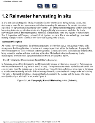 1.2 Rainwater harvesting in situ




1.2 Rainwater harvesting in situ
In arid and semi-arid regions, where precipitation is low or infrequent during the dry season, it is
necessary to store the maximum amount of rainwater during the wet season for use at a later time,
especially for agricultural and domestic water supply. One of the methods frequently used in rainwater
harvesting is the storage of rainwater in situ. Topographically low areas are ideal sites for in situ
harvesting of rainfall. This technique has been used in the arid and semi-arid regions of northeastern
Brazil, Argentina, and Paraguay, primarily for irrigation purposes. The in situ technology consists of
making storage available in areas where the water is going to be utilized.
Technical Description
All rainfall harvesting systems have three components: a collection area, a conveyance system, and a
storage area. In this application, collection and storage is provided within the landscape. Topographic
depressions represent ideal collection and storage areas. In many situations, such areas are impermeable,
being underlain by clay soils that minimize infiltration. Methods of rainwater harvesting in situ,
including site preparation of agricultural areas in Brazil, are described below.
• Use of Topographic Depressions as Rainfall Harvesting Areas
In Paraguay, areas of low topography used for rainwater storage are known as tajamares. Tajamares are
constructed in areas with clay soils at least 3 m deep. The tajamares are served by distribution canals that
convey water from the storage area to the areas of use. The collection and storage areas need to be fenced
to avoid contamination by animals. This technology is usually combined with storage tanks built of clay.
The water is delivered from the in situ rainfall collection area to the storage tank by means of a pump,
usually driven by a windmill, as shown in Figure 3.
                        Figure 3: Low Topography Rainfall Harvesting Areas (Tajamar).




 http://www.oas.org/usde/publications/Unit/oea59e/ch11.htm (1 of 7) [4/14/2000 12:36:29 PM]
 
