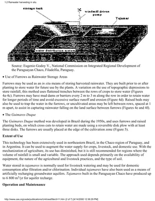 1.2 Rainwater harvesting in situ




        Source: Eugenio Godoy V., National Commission on Integrated Regional Development of
        the Paraguayan Chaco, Filadelfia, Paraguay.
• Use of Furrows as Rainwater Storage Areas
Furrows may be used as an in situ means of storing harvested rainwater. They are built prior to or after
planting to store water for future use by the plants. A variation on the use of topographic depressions to
store rainfall, this method uses flattened trenches between the rows of crops to store water (Figures
4a-4c). Furrows may have mud dams or barriers every 2 m to 3 m along the row in order to retain water
for longer periods of time and avoid excessive surface runoff and erosion (Figure 4d). Raised beds may
also be used to trap the water in the furrows, or uncultivated areas may be left between rows, spaced at 1
m apart, to assist in capturing rainwater falling on the land surface between furrows (Figures 4e and 4f).
• The Guimares Duque
The Guimares Duque method was developed in Brazil during the 1950s, and uses furrows and raised
planting beds, on which cross cuts to retain water are made using a reversible disk plow with at least
three disks. The furrows are usually placed at the edge of the cultivation zone (Figure 5).
Extent of Use
This technology has been extensively used in northeastern Brazil, in the Chaco region of Paraguay, and
in Argentina. It can be used to augment the water supply for crops, livestock, and domestic use. With the
mechanization of agriculture, its use has diminished, but it is still recommended for regions where the
volume of rainfall is small and variable. The approach used depends primarily on the availability of
equipment, the nature of the agricultural and livestock practices, and the type of soil.
Water stored in tajamares is normally used for livestock watering and may be used for domestic
consumption after filtration and/or chlorination. Individual tajamares have also been used as a means of
artificially recharging groundwater aquifers. Tajamares built in the Paraguayan Chaco have produced up
to 6 800 m3/yr for aquifer recharge.
Operation and Maintenance



 http://www.oas.org/usde/publications/Unit/oea59e/ch11.htm (2 of 7) [4/14/2000 12:36:29 PM]
 