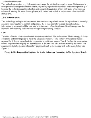 1.2 Rainwater harvesting in situ

This technology requires very little maintenance once the site is chosen and prepared. Maintenance is
done primarily during the course of normal, day-to-day agricultural activities, and consists primarily of
keeping the collection area free of debris and unwanted vegetation. Where only parts of the rows are
cultivated, rotating the areas that are plowed will enable more efficient maintenance of the available
storage area.
Level of Involvement
This technology is simple and easy to use. Governmental organizations and the agricultural community
generally work together to support and promote the in situ rainwater storage. Educational and
information programs should be provided to inform users of the benefits of this technology, and the
means of implementing rainwater harvesting while preventing soil loss.
Costs
The costs of in situ rainwater collection systems are minimal. The main cost of this technology is in the
equipment and labor required to build the fences and furrows. Table 1 shows representative costs
reported for different methods of site preparation in cultivated areas of Brazil. Further, the construction
cost of a tajamar in Paraguay has been reported at $4 500. This cost includes not only the cost of soil
preparation, but also the cost of ancillary equipment such as the storage tank and windmill shown in
Figure 3.
    Figure 4: Site Preparation Methods for in situ Rainwater Harvesting in Northeastern Brazil.




 http://www.oas.org/usde/publications/Unit/oea59e/ch11.htm (3 of 7) [4/14/2000 12:36:29 PM]
 