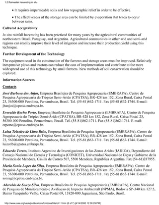 1.2 Rainwater harvesting in situ


        • It requires impermeable soils and low topographic relief in order to be effective.
        • The effectiveness of the storage area can be limited by evaporation that tends to occur
        between rains.
Cultural Acceptability
In situ rainfall harvesting has been practiced for many years by the agricultural communities of
northeastern Brazil, Paraguay, and Argentina. Agricultural communities in other arid and semi-arid
regions can readily improve their level of irrigation and increase their production yield using this
technique.
Further Development of the Technology
The equipment used in the construction of the furrows and storage areas must be improved. Relatively
inexpensive plows and tractors can reduce the cost of implementation and contribute to the more
widespread use of this technology by small farmers. New methods of soil conservation should be
explored.
Information Sources
Contacts
José Barbosa dos Anjos, Empresa Brasileira de Pesquisa Agropecuaria (EMBRAPA), Centro de
Pesquisa Agropecuaria do Trópico Semi-Árido (CPATSA), BR-428 km 152, Zona Rural, Caixa Postal
23, 56300-000 Petrolina, Pernambuco, Brasil. Tel. (55-81)862-1711. Fax (55-81)862-1744. E-mail:
jbanjos@cpatsa.embrapa.br.
Everaldo Rocha Porto, Empresa Brasileira de Pesquisa Agropecuaria (EMBRAPA), Centro de Pesquisa
Agropecuaria do Trópico Semi-Árido (CPATSA), BR-428 km 152, Zona Rural, Caixa Postal 23,
56300-000 Petrolina, Pernambuco, Brasil. Tel. (55-81)862-1711. Fax (55-81)862-1744. E-mail:
erporto@cpatsa.embrapa.br.
Luiza Teixeira de Lima Brito, Empresa Brasileira de Pesquisa Agropecuaria (EMBRAPA), Centro de
Pesquisa Agropecuaria do Trópico Semi-Árido (CPATSA), BR-428 km 152, Zona Rural, Caixa Postal
23, 56300-000 Petrolina, Pernambuco, Brasil. Tel. (55-81)862-1711. Fax (55-81)862-1744. E-mail:
luizatlb@cpatsa.embrapa.br.
Eduardo Torres, Instituto Argentino de Investigaciones de las Zonas Aridas (IADIZA), Dependiente del
Consejo Nacional de Ciencia y Tecnologia (CONICET), Universidad Nacional de Cuyo y Gobierno de la
Provincia de Mendoza, Casilla de Correo 507, 5500 Mendoza, República Argentina. Fax (54-61)287955.
Maria Sonia Lopes da Silva, Empresa Brasileira de Pesquisa Agropecuaria (EMBRAPA), Centro de
Pesquisa Agropecuaria do Trópico Semi-Árido (CPATSA), BR-428 km 152, Zona Rural, Caixa Postal
23, 56300-000 Petrolina, Pernambuco, Brasil. Tel. (55-81)862-1711. Fax (55-81)862-1744. E-mail:
soniag@cpatsa.embrapa.br.
Aderaldo de Souza Silva, Empresa Brasileira de Pesquisa Agropecuaria (EMBRAPA), Centro Nacional
de Pesquisa de Monitoramento e Avaliacao de Impacto Ambientalt (NPMA), Rodovia SP-340 km 127.5,
Bairro Tanquinho Velho, Caixa Postal 69, 13820-000 Jaguariuna, São Paulo, Brasil.

 http://www.oas.org/usde/publications/Unit/oea59e/ch11.htm (6 of 7) [4/14/2000 12:36:29 PM]
 