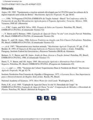 1.2 Rainwater harvesting in situ

Tel.(55-4198)67-5633. Fax (55-4198)67-5225.
Bibliography
Anjos, J.B. 1985. "Equipements a traction animale développés par le CPATSA pour les cultures de la
région tropicale semi-aride du Brésil," Machinisme Agricole Tropicale, 91, pp. 60-63.
-----, 1986. "O Programa CPATSA-EMBRAPA de Tração Animal - Brasil." In Conference sobre la
Formación de una Red Mecanizacion Agrícola para el Pequeno Agricultor, Veracruz, México. 1986.
Veracruz, INIFAP. (Memoria)
-----, P.RC. Lopes, and M.S. Silva. 1993. Prepare de Solos em Vazantes. Petrolina, PE, Brazil,
EMBRAPA-CPATSA. (Comunicado Técnico 52)
- -, V. Baron and S. Bertaux. 1988. Captação de Água de Chuva "in situ" corn Aração Parcial. Petrolina,
PE, Brazil, EMBRAPA-CPATSA. (Comunicado Técnico 26)
Baron, V., and J.B. Anjos. 1986. Esforços Tratórios na Aração com Três Chassis Polivalentes. Petrolina,
PE, Brazil, EMBRAPA-CPATSA. (Comunicado Técnico 52)
----, et al. 1987. "Mecanisation avec traction animale, "Machinisme Agricole Tropicale, 97. pp. 37-43.
Bender, H. 1993. El Impacto de Recarga Indirecta en Planicies Semi-áridas y Aridas. Filadelfia,
Paraguay, Instituto Federal de Geociencias y Recursos Naturales (BGR) de Alemania.
Bertaux, S., V. Baron, and J.B. Anjos. Arado de Duas Aivecas a Tração Animal. Petrolina, PE, Brazil,
EMBRAPA-CPATSA, 1986. (Comunicado Técnico 17)
Duret, T., V. Baron, and J.B. Anjos. 1985. Mecanização Agrícola e Alternativas Para Cultivo em
Sequeiro. Petrolina, PE, Brazil, EMBRAPA-CPATSA. (Pesquisa em Andamento 43)
----, ----, and ----. 1986. '"Systemes de Culture' Experimentes Dans le Nordeste du Brasil," Machinisme
Agricole Tropicale, 94, pp. 62-74.
Instituto Nordestino Para Fomento de Algodão e Oleaginosas. 1973. A Lavoura Seca e Sua Importancia
para o Desenvolvimento de Regiões Semi-áridas. Recife, PE, Brazil.
National Academy of Sciences. 1974. More Water for Arid Lands. Washington, D.C.
Porto, E.R., et al. 1989. "Captação de Agua de Chuva 'in situ' II. Densidade de Caupi." In
EMBRAPA-CPATSA, Captação de Água de Chuva "in situ": Comparação de Métodos, e Densidade de
Plantio. Petrolina, PE, Brazil. (Boletim de Pesquisa 35)




 http://www.oas.org/usde/publications/Unit/oea59e/ch11.htm (7 of 7) [4/14/2000 12:36:29 PM]
 