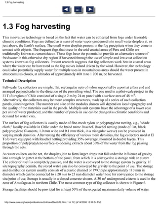 1.3 Fog harvesting




1.3 Fog harvesting
This innovative technology is based on the fact that water can be collected from fogs under favorable
climatic conditions. Fogs are defined as a mass of water vapor condensed into small water droplets at, or
just above, the Earth's surface. The small water droplets present in the fog precipitate when they come in
contact with objects. The frequent fogs that occur in the arid coastal areas of Peru and Chile are
traditionally known as camanchacas. These fogs have the potential to provide an alternative source of
freshwater in this otherwise dry region if harvested through the use of simple and low-cost collection
systems known as fog collectors. Present research suggests that fog collectors work best in coastal areas
where the water can be harvested as the fog moves inland driven by the wind. However, the technology
could also potentially supply water for multiple uses in mountainous areas should the water present in
stratocumulus clouds, at altitudes of approximately 400 m to 1 200 m, be harvested.
Technical Description
Full-scale fog collectors are simple, flat, rectangular nets of nylon supported by a post at either end and
arranged perpendicular to the direction of the prevailing wind. The one used in a pilot-scale project in the
El Tofo region of Chile consisted of a single 2 m by 24 m panel with a surface area of 48 m2.
Alternatively, the collectors may be more complex structures, made up of a series of such collection
panels joined together. The number and size of the modules chosen will depend on local topography and
the quality of the materials used in the panels. Multiple-unit systems have the advantage of a lower cost
per unit of water produced, and the number of panels in use can be changed as climatic conditions and
demand for water vary.
The surface of fog collectors is usually made of fine-mesh nylon or polypropylene netting, e.g., "shade
cloth," locally available in Chile under the brand name Raschel. Raschel netting (made of flat, black
polypropylene filaments, 1.0 mm wide and 0.1 mm thick, in a triangular weave) can be produced in
varying mesh densities. After testing the efficiency of various mesh densities, the fog collectors used at El
Tofo were equipped with Raschel netting providing 35% coverage, mounted in double layers. This
proportion of polypropylene-surface-to-opening extracts about 30% of the water from the fog passing
through the nets.
As water collects on the net, the droplets join to form larger drops that fall under the influence of gravity
into a trough or gutter at the bottom of the panel, from which it is conveyed to a storage tank or cistern.
The collector itself is completely passive, and the water is conveyed to the storage system by gravity. If
site topography permits, the stored water can also be conveyed by gravity to the point of use. The storage
and distribution system usually consists of a plastic channel or PVC pipe approximately 110 mm in
diameter which can be connected to a 20 nun to 25 nun diameter water hose for conveyance to the storage
site/point of use. Storage is usually in a closed concrete cistern. A 30 m3 underground cistern is used in the
zone of Antofagasta in northern Chile. The most common type of fog collector is shown in Figure 6.
Storage facilities should be provided for at least 50% of the expected maximum daily volume of water


 http://www.oas.org/usde/publications/Unit/oea59e/ch12.htm (1 of 12) [4/14/2000 12:36:34 PM]
 