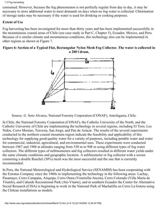 1.3 Fog harvesting

consumed. However, because the fog phenomenon is not perfectly regular from day to day, it may be
necessary to store additional water to meet demands on days when no fog water is collected. Chlorination
of storage tanks may be necessary if the water is used for drinking or cooking purposes.
Extent of Use
Fog harvesting has been investigated for more than thirty years and has been implemented successfully in
the mountainous coastal areas of Chile (see case study in Part C, Chapter 5), Ecuador, Mexico, and Peru.
Because of a similar climate and mountainous conditions, this technology also can be implemented in
other regions as shown in Figure 7.
Figure 6: Section of a Typical Flat, Rectangular Nylon Mesh Fog Collector. The water is collected in
                                            a 200 l drum.




       Source: G. Soto Alvarez, National Forestry Corporation (CONAF), Antofagasta, Chile.
In Chile, the National Forestry Corporation (CONAF), the Catholic University of the North, and the
Catholic University of Chile are implementing the technology in several regions, including El Toro, Los
Nidos, Cerro Moreno, Travesía, San Jorge, and Pan de Azúcar. The results of the several experiments
conducted in the northern coastal mountain region indicate the feasibility and applicability of this
technology for supplying good-quality water for a variety of purposes, including potable water and water
for commercial, industrial, agricultural, and environmental uses. These experiments were conducted
between 1967 and 1988 at altitudes ranging from 530 m to 948 m using different types of fog water
collectors. The different types of neblinometers and fog collectors resulted in different water yields under
the same climatic conditions and geographic location. A neblinometer or fog collector with a screen
containing a double Raschel (30%) mesh was the most successful and the one that is currently
recommended.
In Peru, the National Meteorological and Hydrological Service (SENAMHI) has been cooperating with
the Estratus Company since the 1960s in implementing the technology in the following areas: Lachay,
Pasamayo, Cerro Campana, Atiquipa, Cerro Orara (Ventinilla-Ancón), Cerro Colorado (Villa María de
Triunfo), and Cahuide Recreational Park (Ate-Vitarte), and in southern Ecuador the Center for Alternative
Social Research (CISA) is beginning to work in the National Park of Machalilla on Cerro La Gotera using
the Chilean installations as models.


 http://www.oas.org/usde/publications/Unit/oea59e/ch12.htm (2 of 12) [4/14/2000 12:36:34 PM]
 