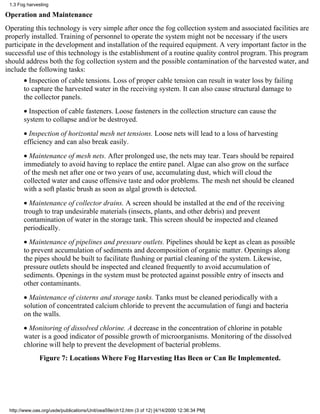 1.3 Fog harvesting

Operation and Maintenance
Operating this technology is very simple after once the fog collection system and associated facilities are
properly installed. Training of personnel to operate the system might not be necessary if the users
participate in the development and installation of the required equipment. A very important factor in the
successful use of this technology is the establishment of a routine quality control program. This program
should address both the fog collection system and the possible contamination of the harvested water, and
include the following tasks:
       • Inspection of cable tensions. Loss of proper cable tension can result in water loss by failing
       to capture the harvested water in the receiving system. It can also cause structural damage to
       the collector panels.
       • Inspection of cable fasteners. Loose fasteners in the collection structure can cause the
       system to collapse and/or be destroyed.
       • Inspection of horizontal mesh net tensions. Loose nets will lead to a loss of harvesting
       efficiency and can also break easily.
       • Maintenance of mesh nets. After prolonged use, the nets may tear. Tears should be repaired
       immediately to avoid having to replace the entire panel. Algae can also grow on the surface
       of the mesh net after one or two years of use, accumulating dust, which will cloud the
       collected water and cause offensive taste and odor problems. The mesh net should be cleaned
       with a soft plastic brush as soon as algal growth is detected.
       • Maintenance of collector drains. A screen should be installed at the end of the receiving
       trough to trap undesirable materials (insects, plants, and other debris) and prevent
       contamination of water in the storage tank. This screen should be inspected and cleaned
       periodically.
       • Maintenance of pipelines and pressure outlets. Pipelines should be kept as clean as possible
       to prevent accumulation of sediments and decomposition of organic matter. Openings along
       the pipes should be built to facilitate flushing or partial cleaning of the system. Likewise,
       pressure outlets should be inspected and cleaned frequently to avoid accumulation of
       sediments. Openings in the system must be protected against possible entry of insects and
       other contaminants.
       • Maintenance of cisterns and storage tanks. Tanks must be cleaned periodically with a
       solution of concentrated calcium chloride to prevent the accumulation of fungi and bacteria
       on the walls.
       • Monitoring of dissolved chlorine. A decrease in the concentration of chlorine in potable
       water is a good indicator of possible growth of microorganisms. Monitoring of the dissolved
       chlorine will help to prevent the development of bacterial problems.
              Figure 7: Locations Where Fog Harvesting Has Been or Can Be Implemented.




 http://www.oas.org/usde/publications/Unit/oea59e/ch12.htm (3 of 12) [4/14/2000 12:36:34 PM]
 