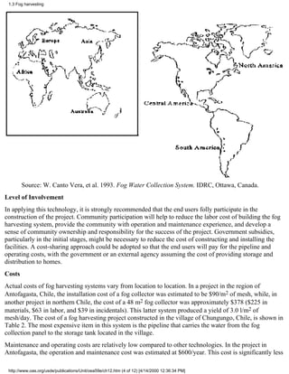 1.3 Fog harvesting




        Source: W. Canto Vera, et al. 1993. Fog Water Collection System. IDRC, Ottawa, Canada.
Level of Involvement
In applying this technology, it is strongly recommended that the end users folly participate in the
construction of the project. Community participation will help to reduce the labor cost of building the fog
harvesting system, provide the community with operation and maintenance experience, and develop a
sense of community ownership and responsibility for the success of the project. Government subsidies,
particularly in the initial stages, might be necessary to reduce the cost of constructing and installing the
facilities. A cost-sharing approach could be adopted so that the end users will pay for the pipeline and
operating costs, with the government or an external agency assuming the cost of providing storage and
distribution to homes.
Costs
Actual costs of fog harvesting systems vary from location to location. In a project in the region of
Antofagasta, Chile, the installation cost of a fog collector was estimated to be $90/m2 of mesh, while, in
another project in northern Chile, the cost of a 48 m2 fog collector was approximately $378 ($225 in
materials, $63 in labor, and $39 in incidentals). This latter system produced a yield of 3.0 l/m2 of
mesh/day. The cost of a fog harvesting project constructed in the village of Chungungo, Chile, is shown in
Table 2. The most expensive item in this system is the pipeline that carries the water from the fog
collection panel to the storage tank located in the village.
Maintenance and operating costs are relatively low compared to other technologies. In the project in
Antofagasta, the operation and maintenance cost was estimated at $600/year. This cost is significantly less

 http://www.oas.org/usde/publications/Unit/oea59e/ch12.htm (4 of 12) [4/14/2000 12:36:34 PM]
 