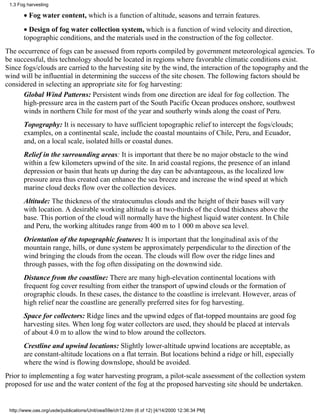 1.3 Fog harvesting

       • Fog water content, which is a function of altitude, seasons and terrain features.
       • Design of fog water collection system, which is a function of wind velocity and direction,
       topographic conditions, and the materials used in the construction of the fog collector.
The occurrence of fogs can be assessed from reports compiled by government meteorological agencies. To
be successful, this technology should be located in regions where favorable climatic conditions exist.
Since fogs/clouds are carried to the harvesting site by the wind, the interaction of the topography and the
wind will be influential in determining the success of the site chosen. The following factors should be
considered in selecting an appropriate site for fog harvesting:
      Global Wind Patterns: Persistent winds from one direction are ideal for fog collection. The
      high-pressure area in the eastern part of the South Pacific Ocean produces onshore, southwest
      winds in northern Chile for most of the year and southerly winds along the coast of Peru.
       Topography: It is necessary to have sufficient topographic relief to intercept the fogs/clouds;
       examples, on a continental scale, include the coastal mountains of Chile, Peru, and Ecuador,
       and, on a local scale, isolated hills or coastal dunes.
       Relief in the surrounding areas: It is important that there be no major obstacle to the wind
       within a few kilometers upwind of the site. In arid coastal regions, the presence of an inland
       depression or basin that heats up during the day can be advantageous, as the localized low
       pressure area thus created can enhance the sea breeze and increase the wind speed at which
       marine cloud decks flow over the collection devices.
       Altitude: The thickness of the stratocumulus clouds and the height of their bases will vary
       with location. A desirable working altitude is at two-thirds of the cloud thickness above the
       base. This portion of the cloud will normally have the highest liquid water content. In Chile
       and Peru, the working altitudes range from 400 m to 1 000 m above sea level.
       Orientation of the topographic features: It is important that the longitudinal axis of the
       mountain range, hills, or dune system be approximately perpendicular to the direction of the
       wind bringing the clouds from the ocean. The clouds will flow over the ridge lines and
       through passes, with the fog often dissipating on the downwind side.
       Distance from the coastline: There are many high-elevation continental locations with
       frequent fog cover resulting from either the transport of upwind clouds or the formation of
       orographic clouds. In these cases, the distance to the coastline is irrelevant. However, areas of
       high relief near the coastline are generally preferred sites for fog harvesting.
       Space for collectors: Ridge lines and the upwind edges of flat-topped mountains are good fog
       harvesting sites. When long fog water collectors are used, they should be placed at intervals
       of about 4.0 m to allow the wind to blow around the collectors.
       Crestline and upwind locations: Slightly lower-altitude upwind locations are acceptable, as
       are constant-altitude locations on a flat terrain. But locations behind a ridge or hill, especially
       where the wind is flowing downslope, should be avoided.
Prior to implementing a fog water harvesting program, a pilot-scale assessment of the collection system
proposed for use and the water content of the fog at the proposed harvesting site should be undertaken.


 http://www.oas.org/usde/publications/Unit/oea59e/ch12.htm (6 of 12) [4/14/2000 12:36:34 PM]
 