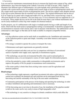 1.3 Fog harvesting

Low cost and low maintenance measurement devices to measure the liquid water content of fog, called
neblinometers, have been developed at the Catholic University of Chile (Carvajal, 1982). Figure 8
illustrates four different types of neblinometers: (a) a pluviograph with a perforated cylinder; (b) a
cylinder with a nylon mesh screen; (c) multiple mesh screens made of nylon or polypropylene mesh; and
(d) a single mesh screen made of nylon or polypropylene mesh. The devices capture water droplets present
in the fog on nylon filaments that are mounted in an iron frame. The original neblinometer had an area of
0.25 m2 made up of a panel with a length and width of 0.5 m, and fitted with a screen having a warp of
180 nylon threads 0.4 mm in diameter. The iron frame was 1.0 cm in diameter and was supported on a 2.0
m iron pole. These simple devices can be left in the field for more than a year without maintenance and
can be easily modified to collect fog water samples for chemical analysis.
In pilot projects, use of a neblinometer with single or multiple panels having a width and length of one
meter, fitted with fine-mesh nylon or polypropylene netting is recommended. It should be equipped with
an anemometer to measure wind velocity and a vane to measure wind direction. The neblinometer can be
connected to a data logger so that data can be made available in computer-compatible formats.
Advantages
       • A fog collection system can be easily built or assembled on site. Installation and connection
       of the collection panels is quick and simple. Assembly is not labor intensive and requires
       little skill.
       • No energy is needed to operate the system or transport the water.
       • Maintenance and repair requirements are generally minimal.
       • Capital investment and other costs are low in comparison with those of conventional
       sources of potable water supply used, especially in mountainous regions.
       • The technology can provide environmental benefits when used in national parks in
       mountainous areas, or as an inexpensive source of water supply for reforestation projects.
       • It has the potential to create viable communities in inhospitable environments and to
       improve the quality of life for people in mountainous rural communities.
       • The water quality is better than from existing water sources used for agriculture and
       domestic purposes.
Disadvantages
       • This technology might represent a significant investment risk unless a pilot project is first
       carried out to quantify the potential rate and yield that can be anticipated from the fog
       harvesting rate and the seasonably of the fog of the area under consideration.
       • Community participation in the process of developing and operating the technology in order
       to reduce installation and operating and maintenance costs is necessary.
       • If the harvesting area is not close to the point of use, the installation of the pipeline needed
       to deliver the water can be very costly in areas of high topographic relief.
       • The technology is very sensitive to changes in climatic conditions which could affect the


 http://www.oas.org/usde/publications/Unit/oea59e/ch12.htm (7 of 12) [4/14/2000 12:36:34 PM]
 