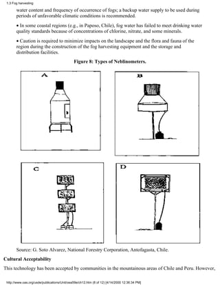 1.3 Fog harvesting

       water content and frequency of occurrence of fogs; a backup water supply to be used during
       periods of unfavorable climatic conditions is recommended.
       • In some coastal regions (e.g., in Paposo, Chile), fog water has failed to meet drinking water
       quality standards because of concentrations of chlorine, nitrate, and some minerals.
       • Caution is required to minimize impacts on the landscape and the flora and fauna of the
       region during the construction of the fog harvesting equipment and the storage and
       distribution facilities.
                                              Figure 8: Types of Neblinometers.




       Source: G. Soto Alvarez, National Forestry Corporation, Antofagasta, Chile.
Cultural Acceptability
This technology has been accepted by communities in the mountainous areas of Chile and Peru. However,

 http://www.oas.org/usde/publications/Unit/oea59e/ch12.htm (8 of 12) [4/14/2000 12:36:34 PM]
 