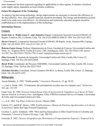 1.3 Fog harvesting

some skepticism has been expressed regarding its applicability to other regions. It remains a localized
water supply option, dependent on local climatic conditions.
Future Development of the Technology
To improve fog harvesting technology, design improvements are necessary to increase the efficiency of
the fog collectors. New, more durable materials should be developed. The storage and distribution systems
needs to be made more cost-effective. An information and community education program should be
established prior to the implementation of this technology.
Information Sources
Contacts
Guido Soto A., Waldo Canto V., and Alejandro Cruzet, Corporación Nacional Forestal (CONAF), IV
Región, Cordovez 281, La Serena, Chile. Tel. (56-51)22-6090/22-4306/21-3565. Fax (56-51)21-5073.
Hector Correa C., Corporación Nacional Forestal (CONAF), III Región, Avda. Atacama 898, Copiapo,
Chile. Tel. (56-52)21-2571. Fax (5 6-5 2)21-25 71.
Roberta Espejo Guasp, Profesor, Departamento de Física, Facultad de Ciencias, Universidad Católica del
Norte, Av. Angamos 0610, Casilla de Correo 1280, Antofagasta, Chile. Tel. (56-55)24-1148, anexos
211/287. Fax (56-55)24-1724/24-1756, E-mail: respejo@ocompa.cecum.ucn.cl.
Pilar Cereceda T., Instituto de Geografia, Universidad Católica de Chile, Casilla 306, Correo 22,
Santiago, Chile. Tel./Fax (56-2)552-6028.
Derek Webb, Coordinador del Proyecto CIID/IDRC, Universidad Católica de Chile, Casilla 106, Correo
22, Santiago, Chile. Tel/Fax (56-2)233-7414.
Christian Gischler, Consultant, Alvaro Casanova 294-B2A, La Reina, Casilla 206, Correo 12, Santiago,
Chile. Tel. (56-2)273-1433.
Bibliography
Acosta Baladón, A. 1992. "Niebla potable." Conciencia Planetaria, 12. pp. 50-55.
----, and A. Gioda. 1991. "L'importance des précipitations occultes sous les tropiques secs," Sécheresse,
2(2), pp. 132-135.
Canto Vera, W. 1989. Proyecto Camanchacas-Chile (Construcción de Captadores en el Sector El Tofo):
Informe Final de la Primera Fase. Antofagasta, Chile, CIID/Environment Service of Canada, Universidad
de Chile, and Universidad Católica de Chile.
----, et al. 1993. Fog Water Collection System. Ottawa, IDRC.
Carlson, P.J., and R.M. Añazco. 1990. Establecimiento y Manejo de Prácticas Agroforestales en la Sierra
Ecuatoriana. Quito, Red Agro-Forestal Ecuatoriana.
Cavelier, J., and G. Goldstein. 1989. "Mist and Fog Interception in Elfin Cloud Forests in Colombia and
Venezuela,." Journal of Tropical Ecology, 5, pp. 309-322.
Cereceda, P. 1983. Factores Geográficos que Determinan el Comportamiento Espacial y Temporal de la

 http://www.oas.org/usde/publications/Unit/oea59e/ch12.htm (9 of 12) [4/14/2000 12:36:34 PM]
 