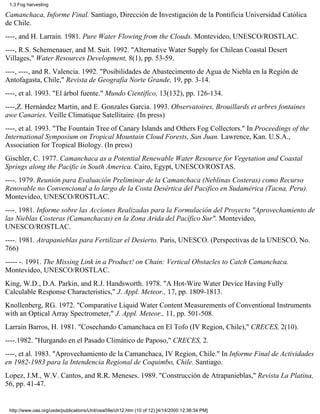1.3 Fog harvesting

Camanchaca, Informe Final. Santiago, Dirección de Investigación de la Pontificia Universidad Católica
de Chile.
----, and H. Larraín. 1981. Pure Water Flowing from the Clouds. Montevideo, UNESCO/ROSTLAC.
----, R.S. Schemenauer, and M. Suit. 1992. "Alternative Water Supply for Chilean Coastal Desert
Villages," Water Resources Development, 8(1), pp. 53-59.
----, ----, and R. Valencia. 1992. "Posibilidades de Abastecimento de Agua de Niebla en la Región de
Antofagasta, Chile," Revista de Geografia Norte Grande, 19, pp. 3-14.
----, et al. 1993. "El árbol fuente." Mundo Científico, 13(132), pp. 126-134.
----,Z. Hernández Martin, and E. Gonzales Garcia. 1993. Observatoires, Brouillards et arbres fontaines
awe Canaries. Veille Climatique Satellitaire. (In press)
----, et al. 1993. "The Fountain Tree of Canary Islands and Others Fog Collectors." In Proceedings of the
International Symposium on Tropical Mountain Cloud Forests, San Juan. Lawrence, Kan. U.S.A.,
Association for Tropical Biology. (In press)
Gischler, C. 1977. Camanchaca as a Potential Renewable Water Resource for Vegetation and Coastal
Springs along the Pacific in South America. Cairo, Egypt, UNESCO/ROSTAS.
----. 1979. Reunión para Evaluación Preliminar de la Camanchaca (Neblinas Costeras) como Recurso
Renovable no Convencional a lo largo de la Costa Desértica del Pacifico en Sudamérica (Tacna, Peru).
Montevideo, UNESCO/ROSTLAC.
----. 1981. Informe sobre las Acciones Realizadas para la Formulación del Proyecto "Aprovechamiento de
las Nieblas Costeras (Camanchacas) en la Zona Arida del Pacífico Sur". Montevideo,
UNESCO/ROSTLAC.
----. 1981. Atrapanieblas para Fertilizar el Desierto. Paris, UNESCO. (Perspectivas de la UNESCO, No.
766)
----- -. 1991. The Missing Link in a Product! on Chain: Vertical Obstacles to Catch Camanchaca.
Montevideo, UNESCO/ROSTLAC.
King, W.D., D.A. Parkin, and R.J. Handsworth. 1978. "A Hot-Wire Water Device Having Fully
Calculable Response Characteristics," J. Appl. Meteor., 17, pp. 1809-1813.
Knollenberg, RG. 1972. "Comparative Liquid Water Content Measurements of Conventional Instruments
with an Optical Array Spectrometer," J. Appl. Meteor., 11, pp. 501-508.
Larraín Barros, H. 1981. "Cosechando Camanchaca en El Tofo (IV Region, Chile)," CRECES, 2(10).
----.1982. "Hurgando en el Pasado Climático de Paposo," CRECES, 2.
----, et al. 1983. "Aprovechamiento de la Camanchaca, IV Region, Chile." In Informe Final de Actividades
en 1982-1983 para la Intendencia Regional de Coquimbo, Chile. Santiago.
Lopez, J.M., W.V. Cantos, and R.R. Meneses. 1989. "Construcción de Atrapanieblas," Revista La Platina,
56, pp. 41-47.


 http://www.oas.org/usde/publications/Unit/oea59e/ch12.htm (10 of 12) [4/14/2000 12:36:34 PM]
 