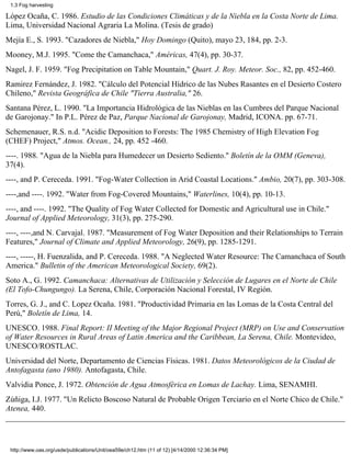 1.3 Fog harvesting

López Ocaña, C. 1986. Estudio de las Condiciones Climáticas y de la Niebla en la Costa Norte de Lima.
Lima, Universidad Nacional Agraria La Molina. (Tesis de grado)
Mejía E., S. 1993. "Cazadores de Niebla," Hoy Domingo (Quito), mayo 23, 184, pp. 2-3.
Mooney, M.J. 1995. "Come the Camanchaca," Américas, 47(4), pp. 30-37.
Nagel, J. F. 1959. "Fog Precipitation on Table Mountain," Quart. J. Roy. Meteor. Soc., 82, pp. 452-460.
Ramirez Fernández, J. 1982. "Cálculo del Potencial Hídrico de las Nubes Rasantes en el Desierto Costero
Chileno," Revista Geográfica de Chile "Tierra Australia," 26.
Santana Pérez, L. 1990. "La Importancia Hidrológica de las Nieblas en las Cumbres del Parque Nacional
de Garojonay." In P.L. Pérez de Paz, Parque Nacional de Garojonay, Madrid, ICONA. pp. 67-71.
Schemenauer, R.S. n.d. "Acidic Deposition to Forests: The 1985 Chemistry of High Elevation Fog
(CHEF) Project," Atmos. Ocean., 24, pp. 452 -460.
----. 1988. "Agua de la Niebla para Humedecer un Desierto Sediento." Boletín de la OMM (Geneva),
37(4).
----, and P. Cereceda. 1991. "Fog-Water Collection in Arid Coastal Locations." Ambio, 20(7), pp. 303-308.
----,and ----. 1992. "Water from Fog-Covered Mountains," Waterlines, 10(4), pp. 10-13.
----, and ----. 1992. "The Quality of Fog Water Collected for Domestic and Agricultural use in Chile."
Journal of Applied Meteorology, 31(3), pp. 275-290.
----, ----,and N. Carvajal. 1987. "Measurement of Fog Water Deposition and their Relationships to Terrain
Features," Journal of Climate and Applied Meteorology, 26(9), pp. 1285-1291.
----, -----, H. Fuenzalida, and P. Cereceda. 1988. "A Neglected Water Resource: The Camanchaca of South
America." Bulletin of the American Meteorological Society, 69(2).
Soto A., G. 1992. Camanchaca: Alternativas de Utilización y Selección de Lugares en el Norte de Chile
(El Tofo-Chungungo). La Serena, Chile, Corporación Nacional Forestal, IV Región.
Torres, G. J., and C. Lopez Ocaña. 1981. "Productividad Primaria en las Lomas de la Costa Central del
Perú," Boletín de Lima, 14.
UNESCO. 1988. Final Report: II Meeting of the Major Regional Project (MRP) on Use and Conservation
of Water Resources in Rural Areas of Latin America and the Caribbean, La Serena, Chile. Montevideo,
UNESCO/ROSTLAC.
Universidad del Norte, Departamento de Ciencias Físicas. 1981. Datos Meteorológicos de la Ciudad de
Antofagasta (ano 1980). Antofagasta, Chile.
Valvidia Ponce, J. 1972. Obtención de Agua Atmosférica en Lomas de Lachay. Lima, SENAMHI.
Zúñiga, I.J. 1977. "Un Relicto Boscoso Natural de Probable Origen Terciario en el Norte Chico de Chile."
Atenea, 440.




 http://www.oas.org/usde/publications/Unit/oea59e/ch12.htm (11 of 12) [4/14/2000 12:36:34 PM]
 