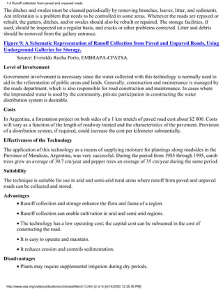 1.4 Runoff collection from paved and unpaved roads

The ditches and swales must be cleaned periodically by removing branches, leaves, litter, and sediments.
Ant infestation is a problem that needs to be controlled in some areas. Whenever the roads are repaved or
rebuilt, the gutters, ditches, and/or swales should also be rebuilt or repaired. The storage facilities, if
used, should be inspected on a regular basis, and cracks or other problems corrected. Litter and debris
should be removed from the gallery entrance.
Figure 9: A Schematic Representation of Runoff Collection from Paved and Unpaved Roads, Using
Underground Galleries for Storage.
        Source: Everaldo Rocha Porto, EMBRAPA-CPATSA.
Level of Involvement
Government involvement is necessary since the water collected with this technology is normally used to
aid in the reforestation of public areas and lands. Generally, construction and maintenance is managed by
the roads department, which is also responsible for road construction and maintenance. In cases where
the impounded water is used by the community, private participation in constructing the water
distribution system is desirable.
Costs
In Argentina, a forestation project on both sides of a 1 km stretch of paved road cost about $2 000. Costs
will vary as a function of the length of roadway treated and the characteristics of the pavement. Provision
of a distribution system, if required, could increase the cost per kilometer substantially.
Effectiveness of the Technology
The application of this technology as a means of supplying moisture for plantings along roadsides in the
Province of Mendoza, Argentina, was very successful. During the period from 1985 through 1995, carob
trees grew an average of 30.7 cm/year and pepper trees an average of 35 cm/year during the same period.
Suitability
The technique is suitable for use in arid and semi-arid rural areas where runoff from paved and unpaved
roads can be collected and stored.
Advantages
        • Runoff collection and storage enhance the flora and fauna of a region.
        • Runoff collection can enable cultivation in arid and semi-arid regions.
        • The technology has a low operating cost; the capital cost can be subsumed in the cost of
        constructing the road.
        • It is easy to operate and maintain.
        • It reduces erosion and controls sedimentation.
Disadvantages
        • Plants may require supplemental irrigation during dry periods.


 http://www.oas.org/usde/publications/Unit/oea59e/ch13.htm (2 of 4) [4/14/2000 12:36:36 PM]
 