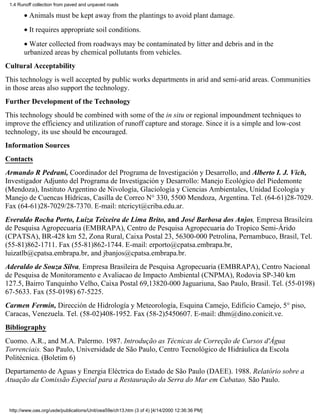 1.4 Runoff collection from paved and unpaved roads

       • Animals must be kept away from the plantings to avoid plant damage.
       • It requires appropriate soil conditions.
       • Water collected from roadways may be contaminated by litter and debris and in the
       urbanized areas by chemical pollutants from vehicles.
Cultural Acceptability
This technology is well accepted by public works departments in arid and semi-arid areas. Communities
in those areas also support the technology.
Further Development of the Technology
This technology should be combined with some of the in situ or regional impoundment techniques to
improve the efficiency and utilization of runoff capture and storage. Since it is a simple and low-cost
technology, its use should be encouraged.
Information Sources
Contacts
Armando R Pedrani, Coordinador del Programa de Investigación y Desarrollo, and Alberto I. J. Vich,
Investigador Adjunto del Programa de Investigación y Desarrollo: Manejo Ecológico del Piedemonte
(Mendoza), Instituto Argentino de Nivología, Glaciología y Ciencias Ambientales, Unidad Ecología y
Manejo de Cuencas Hídricas, Casilla de Correo N° 330, 5500 Mendoza, Argentina. Tel. (64-61)28-7029.
Fax (64-61)28-7029/28-7370. E-mail: ntcricyt@criba.edu.ar.
Everaldo Rocha Porto, Luiza Teixeira de Lima Brito, and José Barbosa dos Anjos, Empresa Brasileira
de Pesquisa Agropecuaria (EMBRAPA), Centro de Pesquisa Agropecuaria do Tropico Semi-Árido
(CPATSA), BR-428 km 52, Zona Rural, Caixa Postal 23, 56300-000 Petrolina, Pernambuco, Brasil, Tel.
(55-81)862-1711. Fax (55-81)862-1744. E-mail: erporto@cpatsa.embrapa.br,
luizatlb@cpatsa.embrapa.br, and jbanjos@cpatsa.embrapa.br.
Aderaldo de Souza Silva, Empresa Brasileira de Pesquisa Agropecuaria (EMBRAPA), Centro Nacional
de Pesquisa de Monitoramento e Avaliacao de Impacto Ambiental (CNPMA), Rodovia SP-340 km
127.5, Bairro Tanquinho Velho, Caixa Postal 69,13820-000 Jaguariuna, Sao Paulo, Brasil. Tel. (55-0198)
67-5633. Fax (55-0198) 67-5225.
Carmen Fermín, Dirección de Hidrología y Meteorología, Esquina Camejo, Edificio Camejo, 5° piso,
Caracas, Venezuela. Tel. (58-02)408-1952. Fax (58-2)5450607. E-mail: dhm@dino.conicit.ve.
Bibliography
Cuomo. A.R., and M.A. Palermo. 1987. Introdução as Técnicas de Correção de Cursos d'Água
Torrenciais. Sao Paulo, Universidade de São Paulo, Centro Tecnológico de Hidráulica da Escola
Politécnica. (Boletim 6)
Departamento de Aguas y Energia Eléctrica do Estado de São Paulo (DAEE). 1988. Relatório sobre a
Atuação da Comissão Especial para a Restauração da Serra do Mar em Cubatao. São Paulo.



 http://www.oas.org/usde/publications/Unit/oea59e/ch13.htm (3 of 4) [4/14/2000 12:36:36 PM]
 