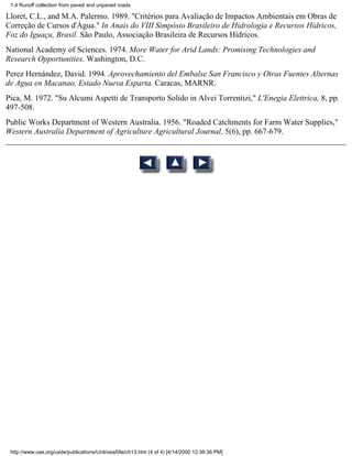1.4 Runoff collection from paved and unpaved roads

Lloret, C.L., and M.A. Palermo. 1989. "Critérios para Avaliação de Impactos Ambientais em Obras de
Correção de Cursos d'Água." In Anais do VIII Simpósio Brasileiro de Hidrologia e Recursos Hídricos,
Foz do Iguaçu, Brasil. São Paulo, Associação Brasileira de Recursos Hídricos.
National Academy of Sciences. 1974. More Water for Arid Lands: Promising Technologies and
Research Opportunities. Washington, D.C.
Perez Hernández, David. 1994. Aprovechamiento del Embalse San Francisco y Otras Fuentes Alternas
de Agua en Macanao, Estado Nueva Esparta. Caracas, MARNR.
Pica, M. 1972. "Su Alcumi Aspetti de Transporto Solido in Alvei Torrentizi," L'Enegia Elettrica, 8, pp.
497-508.
Public Works Department of Western Australia. 1956. "Roaded Catchments for Farm Water Supplies,"
Western Australia Department of Agriculture Agricultural Journal, 5(6), pp. 667-679.




 http://www.oas.org/usde/publications/Unit/oea59e/ch13.htm (4 of 4) [4/14/2000 12:36:36 PM]
 