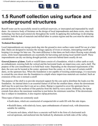 1.5 Runoff collection using surface and underground structures




1.5 Runoff collection using surface and
underground structures
Runoff water can be successfully stored in artificial reservoirs, or intercepted and impounded by small
dams. An extensive body of literature on the design of local impoundments and dams exists, since this
technology has been used extensively throughout the world. In applying this technology in developing
countries, both the lack of materials and skilled labor in certain regions and the cost must be taken into
consideration.
Technical Description
Local impoundments are storage pools dug into the ground to store surface water runoff for use at a later
date. Dams are designed to increase the storage capacity of rivers or streams, intercepting runoff and
keeping it in storage for later use. The main difference is that dams are built where flowing water already
exists, while local impoundments are essentially for harvesting and storing local rainfall runoff. These
impoundments can dry out during drought periods; reservoirs behind dams usually do not.
General features of dams. Earth or rockfill dams consist of a foundation, which is either earth or rock;
an embankment, resisting both the vertical and the horizontal loads; an impervious core; and a shell. The
purpose of the core (membrane) is to hold back water. Depending on the structural requirements of the
dam, the core can be located at the center, upstream from the center, or, in the case of certain rockfill
dams, on the upstream face. When the foundation is not capable of resisting underseepage, it is necessary
to extend the core down into the foundation to a depth where impervious materials are reached. Such an
extension of the core is termed a cutoff.
The purpose of the shell is to provide structural support for the core and to distribute the loads over the
foundation. An internal drain is an essential feature of all but the smallest dams, where the downstream
shell may be so pervious that it can act as a drain. Riprap is required to cover the upstream face to
prevent erosion or the washout of fine particles from the shell by wave action. Ordinarily, the riprap
extends from above the maximum waterline to just below the minimum waterline. If the downstream
face is subject to inundation, it also requires riprap protection.
Three types of dams are commonly used:
       • Earth dams, which are constructed of compacted dirt or earth fill with flat side slopes.
       • Rockfill dams, with relatively loose, open embankments of natural rock, with dimensions
       suitable for stability.
       • Concrete arch dams, which have a concrete wall built in the form of a horizontal arch
       curved upstream, and anchored into the bedrock by abutments on both sides of the valley.



 http://www.oas.org/usde/publications/Unit/oea59e/ch14.htm (1 of 7) [4/14/2000 12:36:38 PM]
 