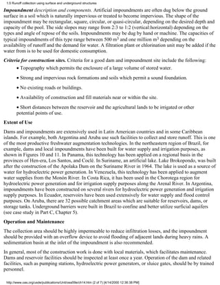 1.5 Runoff collection using surface and underground structures

Impoundment description and components. Artificial impoundments are often dug below the ground
surface in a soil which is naturally impervious or treated to become impervious. The shape of the
impoundment may be rectangular, square, circular, or quasi-circular, depending on the desired depth and
capacity of the pool. The side slopes may range from 2:3 to 1:2 (vertical:horizontal) depending on the
types and angle of repose of the soils. Impoundments may be dug by hand or machine. The capacities of
typical impoundments of this type range between 500 m3 and one million m3 depending on the
availability of runoff and the demand for water. A filtration plant or chlorination unit may be added if the
water from is to be used for domestic consumption.
Criteria for construction sites. Criteria for a good dam and impoundment site include the following:
       • Topography which permits the enclosure of a large volume of stored water.
       • Strong and impervious rock formations and soils which permit a sound foundation.
       • No existing roads or buildings.
       • Availability of construction and fill materials near or within the site.
       • Short distances between the reservoir and the agricultural lands to be irrigated or other
       potential points of use.
Extent of Use
Dams and impoundments are extensively used in Latin American countries and in some Caribbean
islands. For example, both Argentina and Aruba use such facilities to collect and store runoff. This is one
of the most productive freshwater augmentation technologies. In the northeastern region of Brazil, for
example, dams and local impoundments have been built for water supply and irrigation purposes, as
shown in Figures 10 and 11. In Panama, this technology has been applied on a regional basis in the
provinces of Hen-era, Los Santos, and Coclé. In Suriname, an artificial lake. Lake Brokopondo, was built
after the construction of the Apolaka Dam on the Suriname River in 1964. The lake is used as a source of
water for hydroelectric power generation. In Venezuela, this technology has been applied to augment
water supplies from the Monón River. In Costa Rica, it has been used in the Chorotega region for
hydroelectric power generation and for irrigation supply purposes along the Arenal River. In Argentina,
impoundments have been constructed on several rivers for hydroelectric power generation and irrigation
supply purposes. In Ecuador, reservoirs have been used extensively for water supply and flood control
purposes. On Aruba, there are 32 possible catchment areas which are suitable for reservoirs, dams, or
storage tanks. Underground barriers were built in Brazil to confine and better utilize surficial aquifers
(see case study in Part C, Chapter 5).
Operation and Maintenance
The collection area should be highly impermeable to reduce infiltration losses, and the impoundment
should be provided with an overflow device to avoid flooding of adjacent lands during heavy rains. A
sedimentation basin at the inlet of the impoundment is also recommended.
In general, most of the construction work is done with local materials, which facilitates maintenance.
Dams and reservoir facilities should be inspected at least once a year. Operation of the dam and related
facilities, such as pumping stations, hydroelectric power generators, or sluice gates, should be by trained
personnel.

 http://www.oas.org/usde/publications/Unit/oea59e/ch14.htm (2 of 7) [4/14/2000 12:36:38 PM]
 