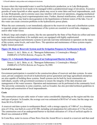 1.5 Runoff collection using surface and underground structures


In cases where the impounded water is used for hydroelectric production, as in Lake Brokopondo,
Suriname, the reservoir level needs to be managed within a predetermined range of elevations. Excessive
growths of water hyacinth or other aquatic plants may occur in some lakes and local impoundments, such
as Lake Brokopondo, and in extreme cases may interfere with reservoir operations, clogging mechanical
devices and increasing local evapotranspiration rates. Further, thermal stratification, which is common in
warm water lakes, may lead to deoxygenation in the hypolimnion or bottom waters of the lake. Use of
this water can create corrosion problems in the hydroelectric power plants.
Where the user community is not immediately adjacent to the reservoir or dam and a distribution system
is required, proper operation and maintenance of the system are essential to avoid leaks, stoppages,
and/or other water losses.
In Brazil, large and complex systems, like the one operated by the State of Sao Paulo (to collect and store
water and then redistribute it for multiple uses), are equipped with highly sophisticated
hydro-meteorological and telemetry systems to provide real-time information to operators on the status
of the system, water levels, and water flows. The operation and maintenance of these systems require
highly trained personnel.
Figure 10: Dam or Reservoir System used for Irrigation Purposes in Northeastern Brazil.
        Source: L. de L. Brito, et. al., "Barragem Subterranea. I. Construção e Manejo,"
        EMBRAPA-CPATSA Boletim, Pesquisa 36, 1989.
Figure 11: A Schematic Representation of an Underground Barrier in Brazil.
        Source: L. de L. Brito, et. al., "Barragem Subterranea. I. Construção e Manejo,"
        EMBRAPA-CPATSA Boletim de Pesquisa 36,1989.
Level of Involvement
Government participation is essential in the construction phase of reservoir and dam systems. In some
cases, private companies involved in hydroelectric power generation and large agricultural enterprises
are also capable of building these systems. Small systems can be built by local communities or
individuals, usually with government assistance to ensure the integrity of the dam structure and
management of the water resource. Operation and maintenance can be performed at the community level.
The university community in some countries, such as Ecuador, has also provided technical guidelines in
the design and construction of local impoundments.
Costs
The construction cost per cubic meter of water varies considerably depending on the region and the size
and type of project. In Ecuador, the average cost was estimated at $0.93/m3 of water, but the range was
from $0.10 to $2.00/m3.
A reservoir and dam system in northeastern Brazil, with a storage capacity of 3 000 m3, in a drainage
area of 3.8 ha, was built at a cost of $2 500, including soil preparation for cultivation of 1.5 ha of corn.
The construction cost of an underground barrier to facilitate utilization of 1.0 ha of surficial aquifer in
Brazil was estimated at $500.
In Costa Rica, water in excess of base flows from the Arenal River is stored in a reservoir and then used

 http://www.oas.org/usde/publications/Unit/oea59e/ch14.htm (3 of 7) [4/14/2000 12:36:38 PM]
 