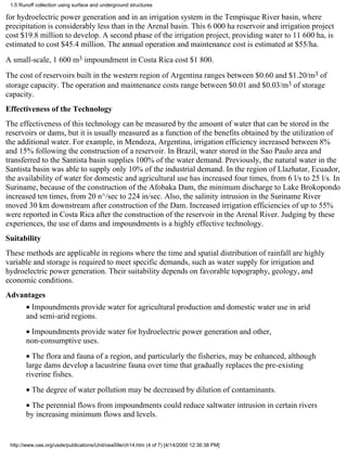 1.5 Runoff collection using surface and underground structures

for hydroelectric power generation and in an irrigation system in the Tempisque River basin, where
precipitation is considerably less than in the Arenal basin. This 6 000 ha reservoir and irrigation project
cost $19.8 million to develop. A second phase of the irrigation project, providing water to 11 600 ha, is
estimated to cost $45.4 million. The annual operation and maintenance cost is estimated at $55/ha.
A small-scale, 1 600 m3 impoundment in Costa Rica cost $1 800.
The cost of reservoirs built in the western region of Argentina ranges between $0.60 and $1.20/m3 of
storage capacity. The operation and maintenance costs range between $0.01 and $0.03/m3 of storage
capacity.
Effectiveness of the Technology
The effectiveness of this technology can be measured by the amount of water that can be stored in the
reservoirs or dams, but it is usually measured as a function of the benefits obtained by the utilization of
the additional water. For example, in Mendoza, Argentina, irrigation efficiency increased between 8%
and 15% following the construction of a reservoir. In Brazil, water stored in the Sao Paulo area and
transferred to the Santista basin supplies 100% of the water demand. Previously, the natural water in the
Santista basin was able to supply only 10% of the industrial demand. In the region of Llazhatar, Ecuador,
the availability of water for domestic and agricultural use has increased four times, from 6 l/s to 25 l/s. In
Suriname, because of the construction of the Afobaka Dam, the minimum discharge to Lake Brokopondo
increased ten times, from 20 n^/sec to 224 in/sec. Also, the salinity intrusion in the Suriname River
moved 30 km downstream after construction of the Dam. Increased irrigation efficiencies of up to 55%
were reported in Costa Rica after the construction of the reservoir in the Arenal River. Judging by these
experiences, the use of dams and impoundments is a highly effective technology.
Suitability
These methods are applicable in regions where the time and spatial distribution of rainfall are highly
variable and storage is required to meet specific demands, such as water supply for irrigation and
hydroelectric power generation. Their suitability depends on favorable topography, geology, and
economic conditions.
Advantages
       • Impoundments provide water for agricultural production and domestic water use in arid
       and semi-arid regions.
       • Impoundments provide water for hydroelectric power generation and other,
       non-consumptive uses.
       • The flora and fauna of a region, and particularly the fisheries, may be enhanced, although
       large dams develop a lacustrine fauna over time that gradually replaces the pre-existing
       riverine fishes.
       • The degree of water pollution may be decreased by dilution of contaminants.
       • The perennial flows from impoundments could reduce saltwater intrusion in certain rivers
       by increasing minimum flows and levels.


 http://www.oas.org/usde/publications/Unit/oea59e/ch14.htm (4 of 7) [4/14/2000 12:36:38 PM]
 