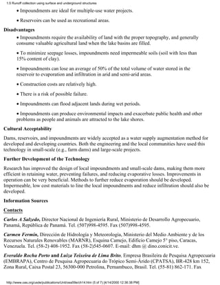 1.5 Runoff collection using surface and underground structures

       • Impoundments are ideal for multiple-use water projects.
       • Reservoirs can be used as recreational areas.
Disadvantages
       • Impoundments require the availability of land with the proper topography, and generally
       consume valuable agricultural land when the lake basins are filled.
       • To minimize seepage losses, impoundments need impermeable soils (soil with less than
       15% content of clay).
       • Impoundments can lose an average of 50% of the total volume of water stored in the
       reservoir to evaporation and infiltration in arid and semi-arid areas.
       • Construction costs are relatively high.
       • There is a risk of possible failure.
       • Impoundments can flood adjacent lands during wet periods.
       • Impoundments can produce environmental impacts and exacerbate public health and other
       problems as people and animals are attracted to the lake shores.
Cultural Acceptability
Dams, reservoirs, and impoundments are widely accepted as a water supply augmentation method for
developed and developing countries. Both the engineering and the local communities have used this
technology in small-scale (e.g., farm dams) and large-scale projects.
Further Development of the Technology
Research has improved the design of local impoundments and small-scale dams, making them more
efficient in retaining water, preventing failures, and reducing evaporative losses. Improvements in
operation can be very beneficial. Methods to further reduce evaporation should be developed.
Impermeable, low cost materials to line the local impoundments and reduce infiltration should also be
developed.
Information Sources
Contacts
Carlos A Salzedo, Director Nacional de Ingeniería Rural, Ministerio de Desarrollo Agropecuario,
Panamá, República de Panamá. Tel. (507)998-4595. Fax (507)998-4595.
Carmen Fermín, Dirección de Hidrología y Meteorología, Ministerio del Medio Ambiente y de los
Recursos Naturales Renovables (MARNR), Esquina Camejo, Edificio Camejo 5° piso, Caracas,
Venezuela. Tel. (58-2) 408-1952. Fax (58-2)545-0607. E-mail: dhm @ dino.conicit.ve.
Everaldo Rocha Porto and Luiza Teixeira de Lima Brito, Empresa Brasileira de Pesquisa Agropecuaria
(EMBRAPA), Centro de Pesquisa Agropecuaria do Trópico Semi-Árido (CPATSA), BR-428 km 152,
Zona Rural, Caixa Postal 23, 56300-000 Petrolina, Pernambuco, Brasil. Tel. (55-81) 862-171. Fax

 http://www.oas.org/usde/publications/Unit/oea59e/ch14.htm (5 of 7) [4/14/2000 12:36:38 PM]
 