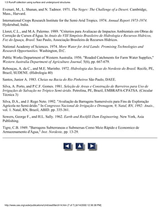 1.5 Runoff collection using surface and underground structures


Evenari, M., L. Shanan, and N. Tadmor. 1971. The Negev: The Challenge of a Desert. Cambridge,
Mass., Harvard.
International Crops Research Institute for the Semi-Arid Tropics. 1974. Annual Report 1973-1974.
Hyderabad, India.
Lloret, C.L., and M.A. Palermo. 1989. "Criterios para Avaliacao de Impactos Ambientais em Obras de
Correção de Cursos d'Água. In Anais do VIII Simpósio Brasileiro de Hidrologia e Recursos Hidricos,
Foz do Iguaçu, Brasil. Sao Paulo, Associação Brasileira de Recursos Hídricos.
National Academy of Sciences. 1974. More Water for Arid Lands: Promising Technologies and
Research Opportunities. Washington, D.C.
Public Works Department of Western Australia. 1956. "Roaded Catchments for Farm Water Supplies,"
Western Australia Department of Agriculture Journal, 5(6), pp. 667-679.
Rebouças, A. da C., and M.E. Marinho. 1972. Hidrologia das Secas do Nordeste do Brasil. Recife, PE,
Brazil, SUDENE. (Hidrologia 40)
Santos, Junior A. 1983. Cheias na Bacia do Rio Pinheiros São Paulo, DAEE.
Silva, A. Porto, and P.C.F. Gomes. 1981. Seleção de Areas e Construção de Barreiros para Uso de
Irrigaçães de Salvação no Trópico Semi-árido. Petrolina, PE, Brazil, EMBRAPA-CPATSA. (Circular
Técnica 3)
Silva, D.A., and J. Rego Neto. 1992. "Avaliação da Barragens Sumersíveis para Fins de Exploração
Agrícola no Semi-ãrido." In Congresso Nacional de Irrigação e Drenagem, 9, Natal, RN, 1992: Anais.,
vol. 1. Natal, RN, Brazil, ABID. pp. 335-361.
Sowers, George F., and H.L. Sally. 1962. Earth and Rockfill Dam Engineering. New York, Asia
Publishing.
Tigre, C.B. 1949. "Barragens Subterraneas e Submersas Como Meio Rápido e Economico de
Armazenamento d'Água," Inst. Nordeste, pp. 13-29.




 http://www.oas.org/usde/publications/Unit/oea59e/ch14.htm (7 of 7) [4/14/2000 12:36:38 PM]
 