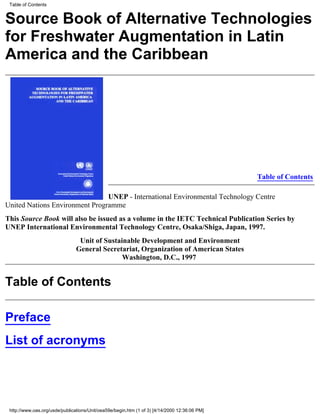 Table of Contents


Source Book of Alternative Technologies
for Freshwater Augmentation in Latin
America and the Caribbean




                                                                                               Table of Contents

                                UNEP - International Environmental Technology Centre
United Nations Environment Programme
This Source Book will also be issued as a volume in the IETC Technical Publication Series by
UNEP International Environmental Technology Centre, Osaka/Shiga, Japan, 1997.
                                 Unit of Sustainable Development and Environment
                                General Secretariat, Organization of American States
                                               Washington, D.C., 1997


Table of Contents

Preface
List of acronyms




 http://www.oas.org/usde/publications/Unit/oea59e/begin.htm (1 of 3) [4/14/2000 12:36:06 PM]
 