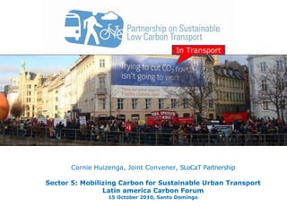 Cornie Huizenga, Joint Convener,  SLoCaT Partnership   Sector 5: Mobilizing Carbon for Sustainable Urban Transport Latin america Carbon Forum 15 October 2010, Santo Domingo In Transport 