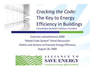 Cracking the Code: 
                       g
               The Key to Energy 
               Efficiency in Buildings
                ffi i     i    ildi
               Presentation by Kateri Callahan, President


           Concreto LatinoAmerica 2009
     “Model Code System” Panel Discussion: 
      Model Code System Panel Discussion:
Politics and Actions to Promote Energy Efficiency
                 August 18, 2009
                 August 18, 2009
 