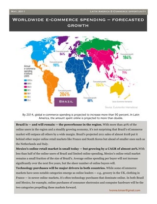 May, 2011                                                        Latin America E-Commerce opportunity


Worldwide e-commerce spending – forecasted
                 growth




                                       Brazil


         By 2014, global e-commerce spending is projected to increase more than 90 percent. In Latin
                     America, the amount spent online is projected to more than double.

•   Brazil is — and will remain — the powerhouse in the region. With more than 40% of the
    online users in the region and a steadily growing economy, it’s not surprising that Brazil’s eCommerce
    market will outpace all others by a wide margin. Brazil’s projected 2011 sales of almost $10B put it
    behind other major online retail markets like France and South Korea but ahead of smaller ones such as
    the Netherlands and Italy.
•   Mexico’s online retail market is small today — but growing by a CAGR of almost 20%.With
    less than half of the online users of Brazil and limited online spending, Mexico’s online retail market
    remains a small fraction of the size of Brazil’s. Average online spending per buyer will not increase
    significantly over the next five years, but the sheer number of online buyers will.
    Technology purchases will be major drivers in both countries. While some eCommerce
    markets have seen notable categories emerge as online leaders — e.g., grocery in the UK, clothing in
    France — in newer online markets, it’s often technology purchases that dominate online. In both Brazil
    and Mexico, for example, online purchases of consumer electronics and computer hardware will be the
    two categories propelling these markets forward.
                                                                                  Ivonne.kinser@gmail.com
 