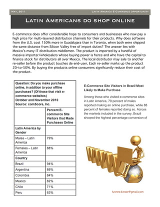 May, 2011                                           Latin America E-Commerce opportunity


        Latin Americans do shop online
E-commerce does offer considerable hope to consumers and businesses who now pay a
high price for multi-layered distribution channels for their products. Why does software
from the U.S. cost 150% more in Guadalajara than in Toronto, when both were shipped
the same distance from Silicon Valley free of import duties? The answer lies with
Mexico’s many IT distribution middlemen. The product is imported by a handful of
massive importer/wholesalers whose buying power is ﬁerce and who have the capital to
ﬁnance stock for distributors all over Mexico. The local distributor may sale to another
re-seller before the product touches de end-user. Each re-seller marks up the product
20-to-50%. By buying the products online consumers signiﬁcantly reduce their cost of
the product.



                                               E-Commerce Site Visitors in Brazil Most
                                               Likely to Make Purchase

                                               Among those who visited e-commerce sites
                                               in Latin America, 79 percent of males
                                               reported making an online purchase, while 88
                                               percent of females reported doing so. Across
                                               the markets included in the survey, Brazil
                                               showed the highest percentage conversion of




                                                                  Ivonne.kinser@gmail.com
 