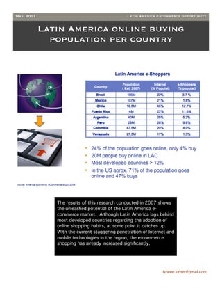 May, 2011                                      Latin America E-Commerce opportunity


            Latin America online buying
              population per country




               The results of this research conducted in 2007 shows
               the unleashed potential of the Latin America e-
               commerce market. Although Latin America lags behind
               most developed countries regarding the adoption of
               online shopping habits, at some point it catches up.
               With the current staggering penetration of Internet and
               mobile technologies in the region, the e-commerce
               shopping has already increased signiﬁcantly.




                                                                Ivonne.kinser@gmail.com
                                                                                          2
 