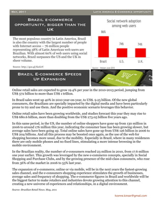 May, 2011                                                 Latin America E-Commerce opportunity

       Brazil e-commerce
  opportunity, bigger than the
               UK
The most populous country in Latin America, Brazil
is also the country with the largest number of people
with Internet access – 76 million people
representing 38% of Latin American web users are
Brazilian. With almost 60% of web users using social
networks, Brazil surpasses the US and the UK in
sheer volume.
Source: http://goo.gl/KxGcV


    Brazil E-commerce Speeds
          Up Expansion

Online retail sales are expected to grow 19.4% per year in the 2010-2013 period, jumping from
US$ 572 billion to more than US$ 1 trillion.
In Brazil sales went up 40% in 2010 year-on-year, to US$. 9.25 billion. Of the new global
consumers, the Brazilians are specially impacted by the digital media and have been particularly
prone to try and use them. And the positive economic scenario leverages this behavior.
Online retail sales have been growing worldwide, and studies forecast this year they may rise to
US$ 680.6 billion, more than doubling from the US$ 273.05 billion five years ago.
In this same period, in the US, the number of online shoppers have gone up from 130 million in
2006 to around 176 million this year, indicating the consumer base has been growing slower, but
average sales have been going up. Total online sales have gone up from US$ 126 billion in 2006 to
US$ 204 billions. And all this process may be boosted once again, as the use of the web for
shopping becomes more usual, due to the mobility. Especially in Brazil, where in many residences
there are only mobile phones and no fixed lines, stimulating a more intense browsing in the
mobile environment.
In the Brazilian reality, the number of e-consumers reached 23 million in 2010, from 17.6 million
one year earlier. This growth was leveraged by the new e-commerce concepts, specially in Social
Shopping and Purchase Clubs, and by the growing presence of the mid-class consumers, who rose
from 36% of the market in 2006 to 53% last year.

The expansion of e-commerce, online or via mobile, will be in the next years the fastest-growing
sales channel, and the e-consumers shopping experience stimulates the growth of businesses,
average sales and frequency of shopping. The e-commerce figures in Brazil and worldwide will be
the biggest factor to make retailers and industries devote growing attention to this channel,
creating a new universe of experiences and relationships, in a digital environment.
Source: Brazilian Retail News. May, 2011

                                                                         Ivonne.kinser@gmail.com


                                                                                                    3
 
