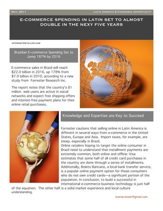 May, 2011                                             Latin America E-Commerce opportunity

     E-COMMERCE SPENDING IN LATIN SET TO ALMOST
           DOUBLE IN THE NEXY FIVE YEARS


internetretailer.com


 Brazilian E-commerce Spending Set to
          Jump 187% by 2016


E-commerce sales in Brazil will reach
$22.0 billion in 2016, up 178% from
$7.9 billion in 2010, according to a new
study from Forrester Research Inc.

The report notes that the country’s 81
million web users are active in social
networks and expect free shipping offers
and interest-free payment plans for their
online retail purchases.


                                  Knowledge and Expertise are Key to Succeed


                                Forrester cautions that selling online in Latin America is
                                different in several ways from e-commerce in the United
                                States, Europe and Asia. Import taxes, for example, are
                                steep, especially in Brazil.
                                Online retailers hoping to target the online consumer in
                                Brazil need to understand that installment payments are
                                extremely common, both online and ofﬂine: Visa
                                estimates that some half of all credit card purchases in
                                the country are done through a series of installments.
                                Additionally, Boleto Bancario, a local bank transfer service,
                                is a popular online payment option for those consumers
                                who do not own credit cards—a signiﬁcant portion of the
                                population. In conclusion, to build a successful in
                                international e-commerce business technology is just half
of the equation. The other half is a solid market experience and local culture
understanding.
                                                                     Ivonne.kinser@gmail.com

                                                                                                4
 