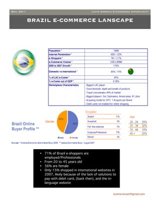 May, 2011                                         Latin America E-Commerce opportunity


            BRAZIL E-COMMERCE LANSCAPE




               •   71% of Brazil e-shoppers are
                   employed/Professionals
               •   From 20 to 45 years old
               •   56% are female
               •   Only 15% shopped in international websites in
                   2007, likely because of the lack of solutions to
                   pay with debit card, (back then), and the in-
                   language website


                                                                 Ivonne.kinser@gmail.com

                                                                                           5
 