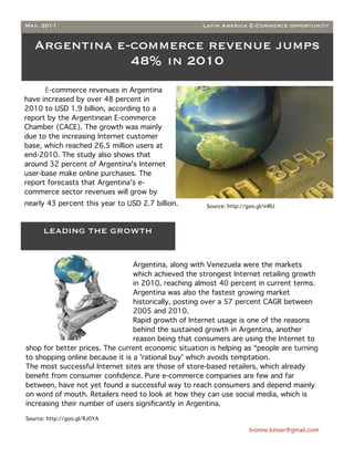 May, 2011                                            Latin America E-Commerce opportunity


   Argentina e-commerce revenue jumps
               48% in 2010
      E-commerce revenues in Argentina
have increased by over 48 percent in
2010 to USD 1.9 billion, according to a
report by the Argentinean E-commerce
Chamber (CACE). The growth was mainly
due to the increasing Internet customer
base, which reached 26.5 million users at
end-2010. The study also shows that
around 32 percent of Argentina's Internet
user-base make online purchases. The
report forecasts that Argentina's e-
commerce sector revenues will grow by
nearly 43 percent this year to USD 2.7 billion.       Source: http://goo.gl/inRIJ



      LEADING THE GROWTH


                                 Argentina, along with Venezuela were the markets
                                 which achieved the strongest Internet retailing growth
                                 in 2010, reaching almost 40 percent in current terms.
                                 Argentina was also the fastest growing market
                                 historically, posting over a 57 percent CAGR between
                                 2005 and 2010.
                                 Rapid growth of Internet usage is one of the reasons
                                 behind the sustained growth in Argentina, another
                                 reason being that consumers are using the Internet to
shop for better prices. The current economic situation is helping as “people are turning
to shopping online because it is a 'rational buy' which avoids temptation.
The most successful Internet sites are those of store-based retailers, which already
beneﬁt from consumer conﬁdence. Pure e-commerce companies are few and far
between, have not yet found a successful way to reach consumers and depend mainly
on word of mouth. Retailers need to look at how they can use social media, which is
increasing their number of users signiﬁcantly in Argentina.

Source: http://goo.gl/RJ0YA

                                                                       Ivonne.kinser@gmail.com
 