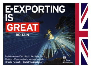 Latin America - Exporting in the digital age:
Helping UK companies to succeed globally
Charlie Ruigrok – Digital Trade Adviser
 