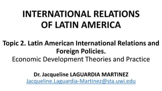 INTERNATIONAL RELATIONS
OF LATIN AMERICA
Topic 2. Latin American International Relations and
Foreign Policies.
Economic Development Theories and Practice
Dr. Jacqueline LAGUARDIA MARTINEZ
Jacqueline.Laguardia-Martinez@sta.uwi.edu
 