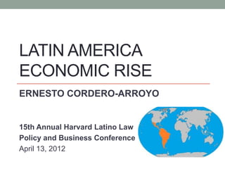 LATIN AMERICA
ECONOMIC RISE
ERNESTO CORDERO-ARROYO


15th Annual Harvard Latino Law
Policy and Business Conference
April 13, 2012
 