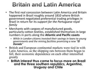 Britain and Latin AmericaThe first real concession between Latin America and Britain happened in Brazil roughly around 1810 where British government negotiated preferential trading privileges in Brazil in return for its support for the Portuguese royal family Merchants with cargoes of manufactured goods, particularly cotton textiles, established themselves in large numbers in ports along the Atlantic and Pacific coastsWhile in London citizens invested their savings in loans to young governments and the mining facilities promising a new “El Dorado”British and European continental markets were tied in with Latin America, as the shipping rats between them began to fall, their economic dependence on each other intensified greatlyBritish interest thus came to focus more on Brazil and the three southern republics, Argentina, Uruguay and Chile